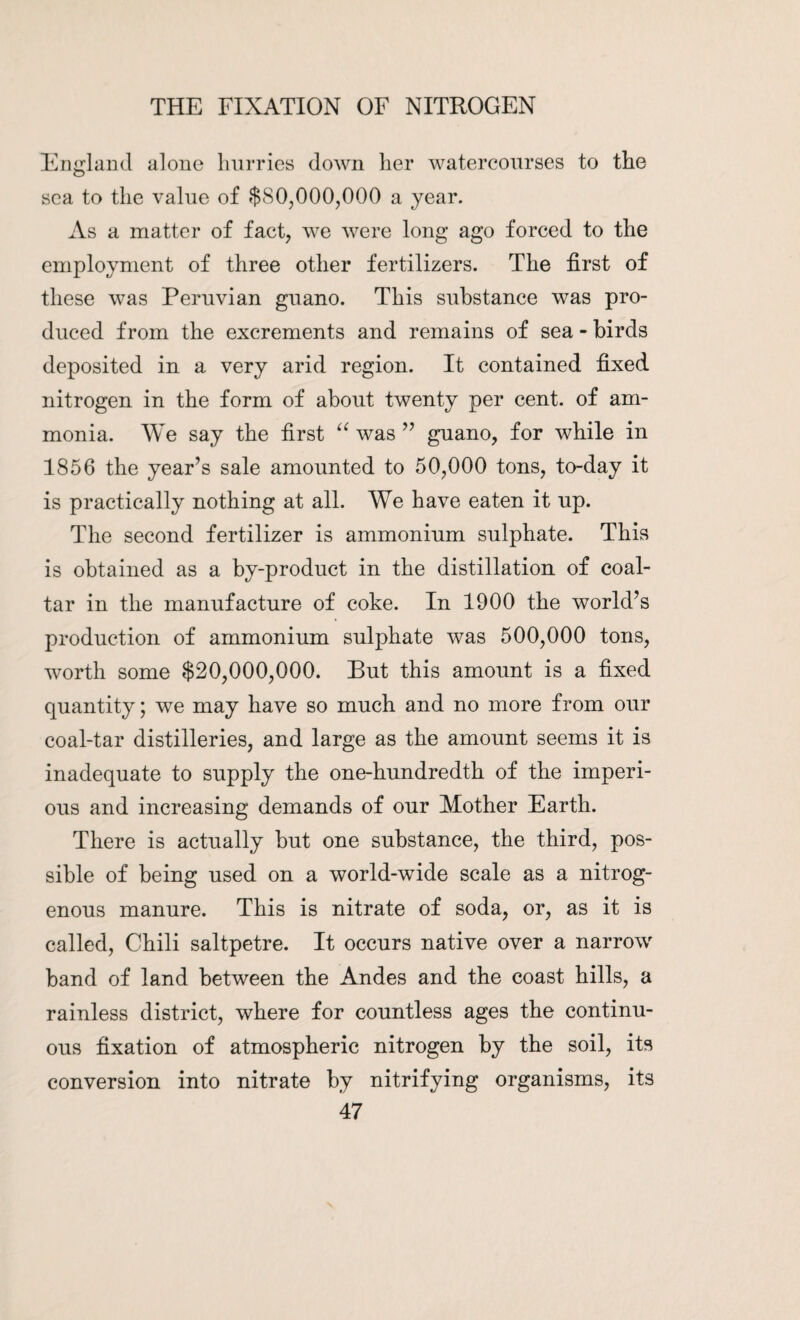 England alone hurries down her watercourses to the sea to the value of .$80,000,000 a year. As a matter of fact, we were long ago forced to the employment of three other fertilizers. The first of these was Peruvian guano. This substance was pro¬ duced from the excrements and remains of sea - birds deposited in a very arid region. It contained fixed nitrogen in the form of about twenty per cent, of am¬ monia. We say the first “ was ” guano, for while in 1856 the year’s sale amounted to 50,000 tons, to-day it is practically nothing at all. We have eaten it up. The second fertilizer is ammonium sulphate. This is obtained as a by-product in the distillation of coal- tar in the manufacture of coke. In 1900 the world’s production of ammonium sulphate was 500,000 tons, worth some $20,000,000. But this amount is a fixed quantity; we may have so much and no more from our coal-tar distilleries, and large as the amount seems it is inadequate to supply the one-hundredth of the imperi¬ ous and increasing demands of our Mother Earth. There is actually but one substance, the third, pos¬ sible of being used on a world-wide scale as a nitrog¬ enous manure. This is nitrate of soda, or, as it is called, Chili saltpetre. It occurs native over a narrow band of land between the Andes and the coast hills, a rainless district, where for countless ages the continu¬ ous fixation of atmospheric nitrogen by the soil, its conversion into nitrate by nitrifying organisms, its