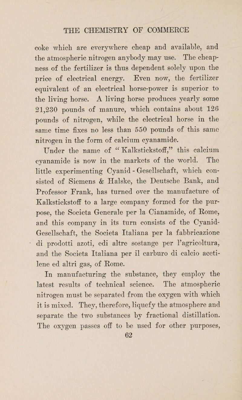 coke which are everywhere cheap and available, and the atmospheric nitrogen anybody may nse. The cheap¬ ness of the fertilizer is thus dependent solely upon the price of electrical energy. Even now7, the fertilizer equivalent of an electrical horse-power is superior to the living horse. A living horse produces yearly some 21,230 pounds of manure, which contains about 126 pounds of nitrogen, while the electrical horse in the same time fixes no less than 550 pounds of this same nitrogen in the form of calcium cyanamide. Under the name of “ Kalkstickstoff,” this calcium cyanamide is now in the markets of the wmrld. The little experimenting Cyanid - Gesellschaft, which con¬ sisted of Siemens & Halske, the Deutsche Hank, and Professor Frank, has turned over the manufacture of Kalkstickstoff to a large company formed for the pur¬ pose, the Societa Generate per la Cianamide, of Rome, and this company in its turn consists of the Cyanid- Gesellschaft, the Societa Italiana per la fabbricazione di prodotti azoti, edi altre sostange per Fagricoltura, and the Societa Italiana per il carburo di calcio aceti- lene ed altri gas, of Rome. In manufacturing the substance, they employ the latest results of technical science. The atmospheric nitrogen must be separated from the oxygen with which it is mixed. They, therefore, liquefy the atmosphere and separate the two substances by fractional distillation. The oxygen passes off to be used for other purposes,
