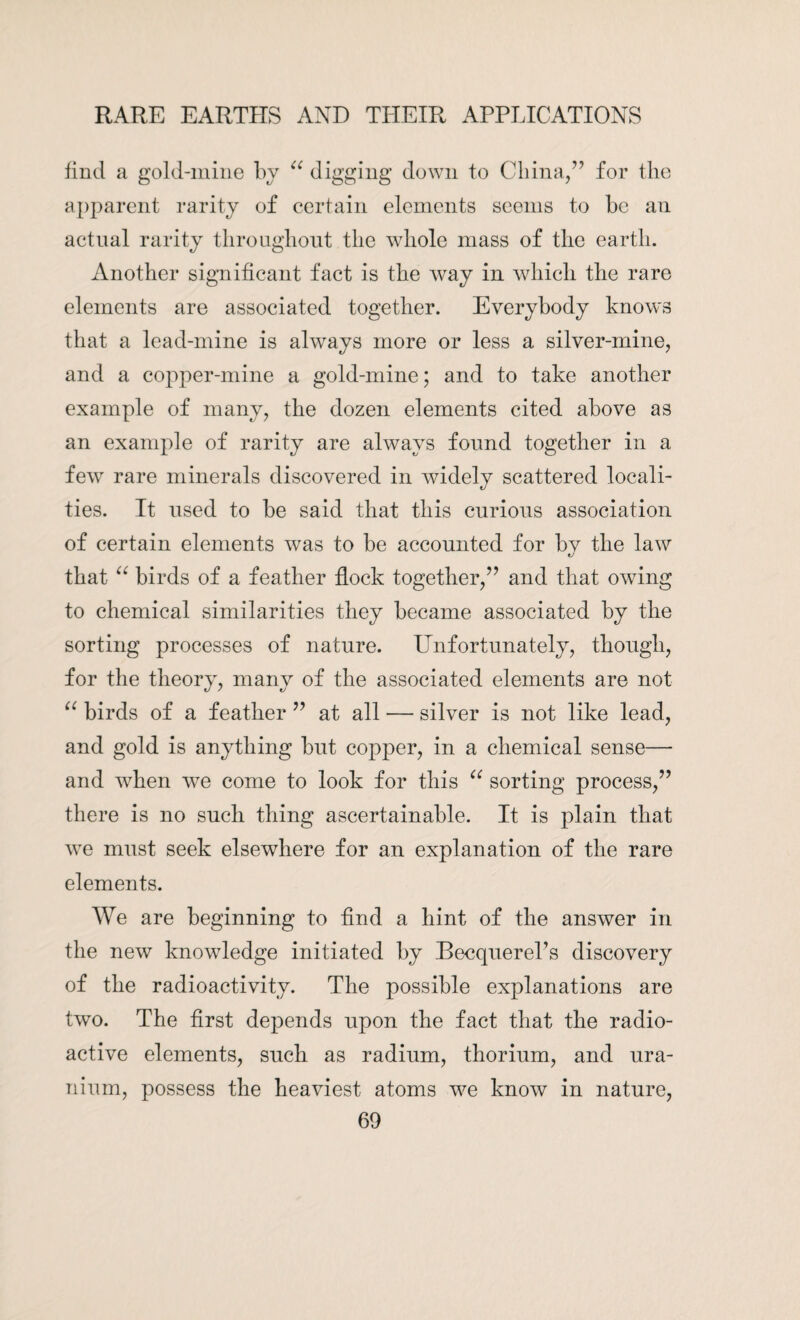 find a gold-mine by “ digging down to China/’ for the apparent rarity of certain elements seems to be an actual rarity throughout the whole mass of the earth. Another significant fact is the way in which the rare elements are associated together. Everybody knows that a lead-mine is always more or less a silver-mine, and a copper-mine a gold-mine; and to take another example of many, the dozen elements cited above as an example of rarity are always found together in a few rare minerals discovered in widely scattered locali¬ ties. It used to be said that this curious association of certain elements was to be accounted for by the law that “ birds of a feather flock together,” and that owing to chemical similarities they became associated by the sorting processes of nature. Unfortunately, though, for the theory, many of the associated elements are not “ birds of a feather ” at all — silver is not like lead, and gold is anything but copper, in a chemical sense— and when we come to look for this “ sorting process,” there is no such thing ascertainable. It is plain that we must seek elsewhere for an explanation of the rare elements. We are beginning to find a hint of the answer in the new knowledge initiated by Becquerel’s discovery of the radioactivity. The possible explanations are two. The first depends upon the fact that the radio¬ active elements, such as radium, thorium, and ura¬ nium, possess the heaviest atoms we know in nature,