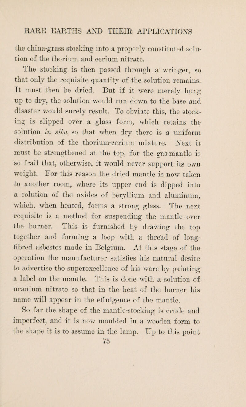 the china-grass stocking into a properly constituted solu¬ tion of the thorium and cerium nitrate. The stocking is then passed through a wringer, so that only the requisite quantity of the solution remains. It must then be dried. But if it were merely hung up to dry, the solution would run down to the base and disaster would surely result. To obviate this, the stock¬ ing is slipped over a glass form, which retains the solution in situ so that when dry there is a uniform distribution of the thorium-cerium mixture. Hext it must be strengthened at the top, for the gas-mantle is so frail that, otherwise, it would never support its own weight. For this reason the dried mantle is now taken to another room, where its upper end is dipped into a solution of the oxides of beryllium and aluminum, which, when heated, forms a strong glass. The next requisite is a method for suspending the mantle over the burner. This is furnished by drawing the top together and forming a loop with a thread of long- fibred asbestos made in Belgium. At this stage of the operation the manufacturer satisfies his natural desire to advertise the superexcellence of his ware by painting a label on the mantle. This is done with a solution of uranium nitrate so that in the heat of the burner his name will appear in the effulgence of the mantle. So far the shape of the mantle-stocking is crude and imperfect, and it is now moulded in a wooden form to the shape it is to assume in the lamp. Up to this point