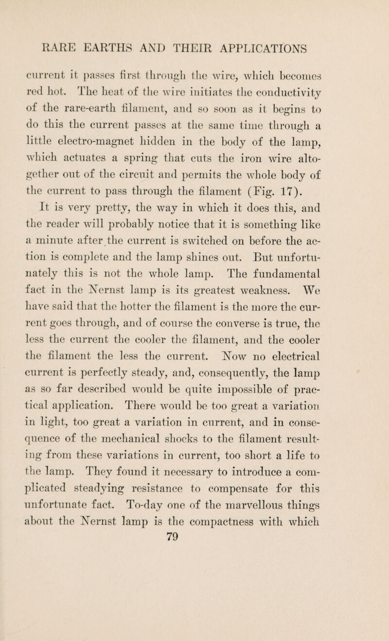 current it passes first through the wire, which becomes red hot. The heat of the wire initiates the conductivity of the rare-earth filament, and so soon as it begins to do this the current passes at the same time through a little electro-magnet hidden in the body of the lamp, which actuates a spring that cuts the iron wire alto¬ gether out of the circuit and permits the whole body of the current to pass through the filament (Eig. 17). It is very pretty, the way in which it does this, and the reader will probably notice that it is something like a minute after the current is switched on before the ac¬ tion is complete and the lamp shines out. But unfortu¬ nately this is not the whole lamp. The fundamental fact in the NTernst lamp is its greatest weakness. We have said that the hotter the filament is the more the cur¬ rent goes through, and of course the converse is true, the less the current the cooler the filament, and the cooler the filament the less the current. NTow no electrical current is perfectly steady, and, consequently, the lamp as so far described would be quite impossible of prac¬ tical application. There would be too great a variation in light, too great a variation in current, and in conse¬ quence of the mechanical shocks to the filament result¬ ing from these variations in current, too short a life to the lamp. They found it necessary to introduce a com¬ plicated steadying resistance to compensate for this unfortunate fact. To-day one of the marvellous things about the Nernst lamp is the compactness with which