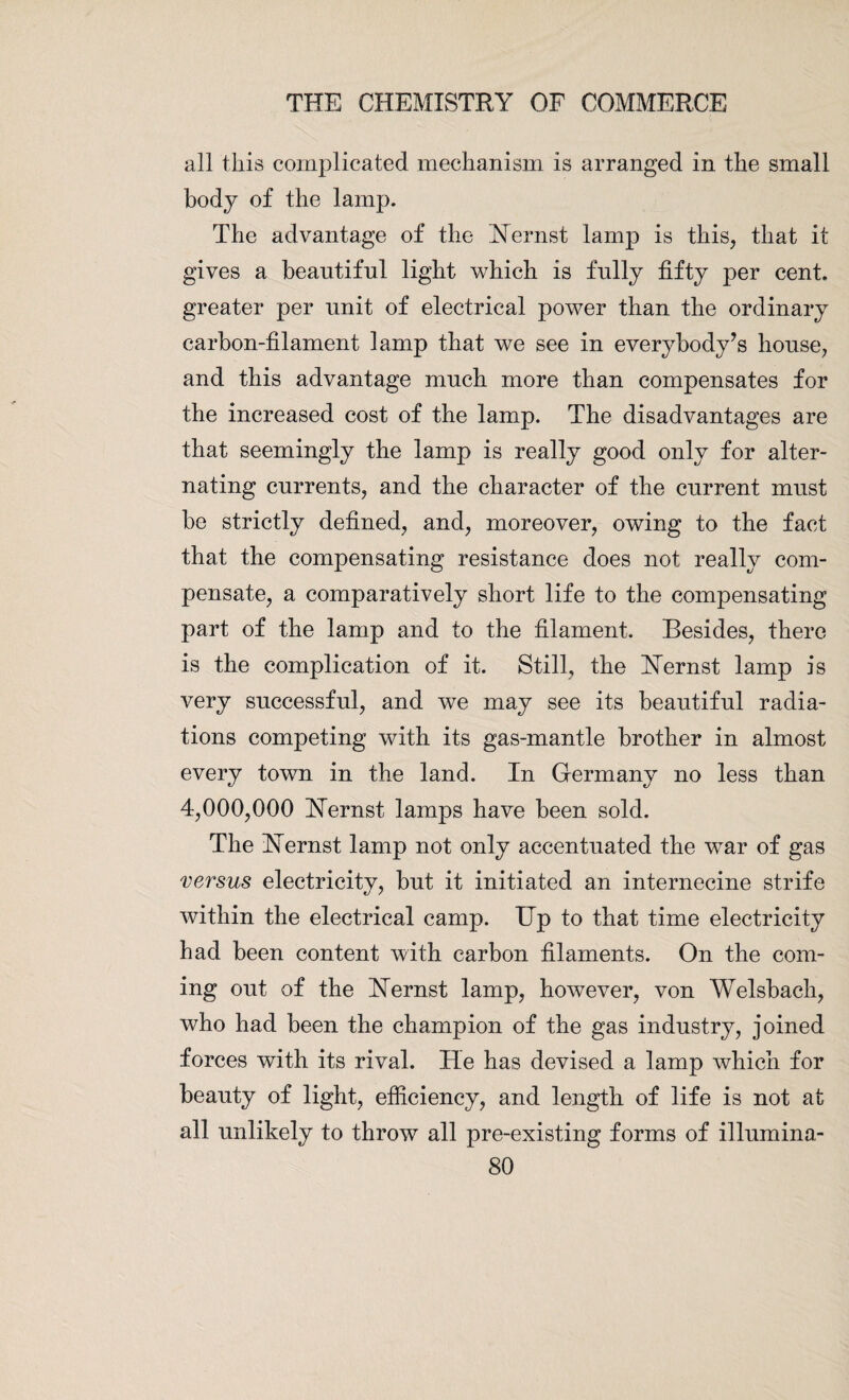 all this complicated mechanism is arranged in the small body of the lamp. The advantage of the Nernst lamp is this, that it gives a beautiful light which is fully fifty per cent, greater per unit of electrical power than the ordinary carbon-filament lamp that we see in everybody’s house, and this advantage much more than compensates for the increased cost of the lamp. The disadvantages are that seemingly the lamp is really good only for alter¬ nating currents, and the character of the current must be strictly defined, and, moreover, owing to the fact that the compensating resistance does not really com¬ pensate, a comparatively short life to the compensating part of the lamp and to the filament. Besides, there is the complication of it. Still, the Uernst lamp is very successful, and we may see its beautiful radia¬ tions competing with its gas-mantle brother in almost every town in the land. In Germany no less than 4,000,000 Uernst lamps have been sold. The Hernst lamp not only accentuated the war of gas versus electricity, but it initiated an internecine strife within the electrical camp. Up to that time electricity had been content with carbon filaments. On the com¬ ing out of the ISTernst lamp, however, von Welsbach, who had been the champion of the gas industry, joined forces with its rival. He has devised a lamp which for beauty of light, efficiency, and length of life is not at all unlikely to throw all pre-existing forms of illumina-