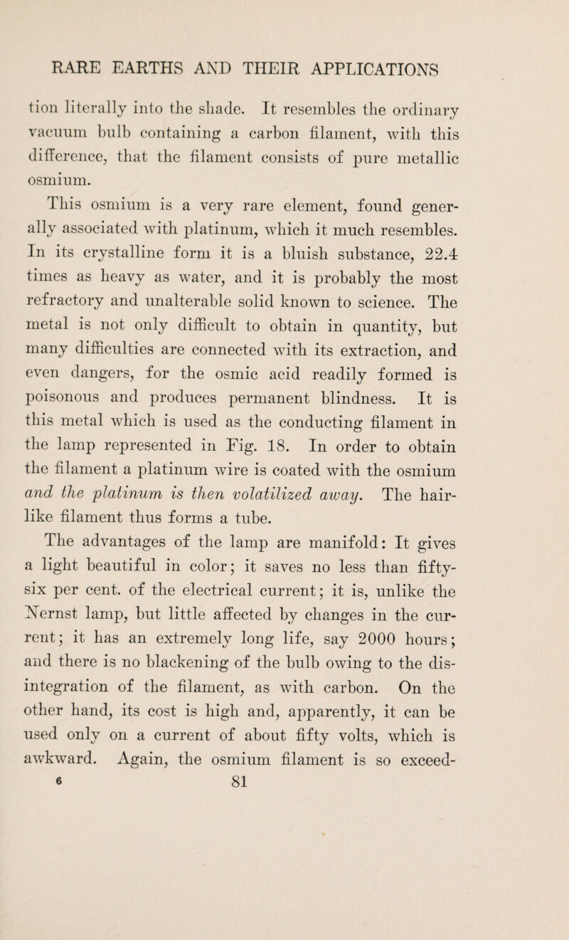 tion literally into the shade. It resembles the ordinary vacuum bulb containing a carbon filament, with this difference, that the filament consists of pure metallic osmium. This osmium is a very rare element, found gener¬ ally associated with platinum, which it much resembles. In its crystalline form it is a bluish substance, 22.4 times as heavy as water, and it is probably the most refractory and unalterable solid known to science. The metal is not only difficult to obtain in quantity, but many difficulties are connected with its extraction, and even dangers, for the osmic acid readily formed is poisonous and produces permanent blindness. It is this metal which is used as the conducting filament in the lamp represented in Fig. 18. In order to obtain the filament a platinum wire is coated with the osmium and the platinum is then volatilized away. The hair¬ like filament thus forms a tube. The advantages of the lamp are manifold: It gives a light beautiful in color; it saves no less than fifty- six per cent, of the electrical current; it is, unlike the Nfirnst lamp, but little affected by changes in the cur¬ rent; it has an extremely long life, say 2000 hours; and there is no blackening of the bulb owing to the dis¬ integration of the filament, as with carbon. On the other hand, its cost is high and, apparently, it can be used only on a current of about fifty volts, which is awkward. Again, the osmium filament is so exceed-