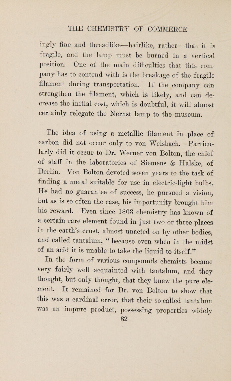 iugly fine and threadlike—hairlike, rather—that it is fragile, and the lamp must be burned in a vertical position. One of the main difficulties that this com¬ pany has to contend with is the breakage of the fragile filament during transportation. If the company can strengthen the filament, which is likely, and can de¬ crease the initial cost, which is doubtful, it will almost certainly relegate the Hernst lamp to the museum. The idea of using a metallic filament in place of carbon did not occur only to von Welsbach. Particu¬ larly did it occur to Dr. Werner von Holton, the chief of staff in the laboratories of Siemens & Halske, of Berlin. Von Bolton devoted seven years to the task of finding a metal suitable for use in electric-light bulbs. Ire had no guarantee of success, he pursued a vision, but as is so often the case, his importunity brought him his reward. Even since 1803 chemistry has known of a certain rare element found in just two or three places in the eartlfis crust, almost unacted on by other bodies, and called tantalum, u because even when in the midst of an acid it is unable to take the liquid to itself.” In the form of various compounds chemists became very fairly well acquainted with tantalum, and they thought, but only thought, that they knew the pure ele¬ ment. It remained for Dr. von Bolton to show that this was a cardinal error, that their so-called tantalum was an impure product, possessing properties widely