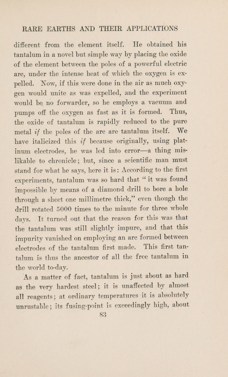 different from the element itself. He obtained his tantalum in a novel but simple way by placing the oxide of the element between the poles of a powerful electric arc, under the intense heat of which the oxygen is ex¬ pelled. How, if this w7ere done in the air as much oxy¬ gen would unite as was expelled, and the experiment would be no forwarder, so he employs a vacuum and pumps off the oxygen as fast as it is formed. Thus, the oxide of tantalum is rapidly reduced to the pure metal if the poles of the arc are tantalum itself. We have italicized this if because originally, using plat¬ inum electrodes, he w7as led into error—a thing mis- likable to chronicle; but, since a scientific man must stand for what he says, here it is: According to the first experiments, tantalum wras so hard that u it was found impossible by means of a diamond drill to bore a hole through a sheet one millimetre thick,” even though the drill rotated 5000 times to the minute for three whole da vs. It turned out that the reason for this w7as that the tantalum w7as still slightly impure, and that this impurity vanished on employing an arc formed between electrodes of the tantalum first made. This first tan¬ talum is thus the ancestor of all the free tantalum in the wTorkl to-day. As a matter of fact, tantalum is just about as hard as the very hardest steel j it is unaffected by almost all reagents; at ordinary temperatures it is absolutely unrustable; its fusing-point is exceedingly high, about