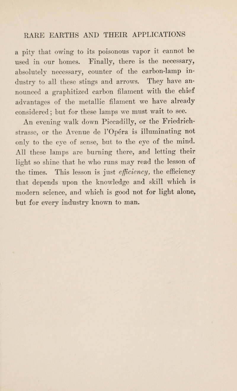 a pity that owing to its poisonous vapor it cannot be used in our homes. Einally, there is the necessary, absolutely necessary, counter of the carbon-lamp in¬ dustry to all these stings and arrows. They have an¬ nounced a graphitized carbon filament with the chief advantages of the metallic filament we have already considered; but for these lamps we must wait to see. An evening walk down Piccadilly, or the Eriedrich- strasse, or the Avenue de POpera is illuminating not only to the eye of sense, but to the eye of the mind. All these lamps are burning there, and letting their light so shine that he who runs may read the lesson of the times. This lesson is just efficiency, the efficiency that depends upon the knowledge and skill which is modern science, and which is good not for light alone, but for every industry known to man.