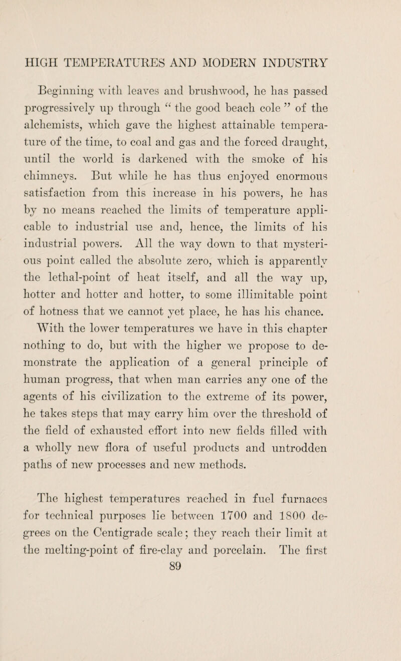 Beginning with leaves and brushwood, he has passed progressively up through “ the good beach cole ” of the alchemists, which gave the highest attainable tempera¬ ture of the time, to coal and gas and the forced draught, until the world is darkened with the smoke of his chimneys. But while he has thus enjoyed enormous satisfaction from this increase in his powers, he has by no means reached the limits of temperature appli¬ cable to industrial use and, hence, the limits of his industrial powers. All the way down to that mysteri¬ ous point called the absolute zero, which is apparently the lethal-point of heat itself, and all the way up, hotter and hotter and hotter, to some illimitable point of hotness that we cannot yet place, he has his chance. With the lower temperatures we have in this chapter nothing to do, but with the higher we propose to de¬ monstrate the application of a general principle of human progress, that when man carries any one of the agents of his civilization to the extreme of its power, he takes steps that may carry him over the threshold of the field of exhausted effort into new fields filled with a wholly new flora of useful products and untrodden paths of new processes and new methods. The highest temperatures reached in fuel furnaces for technical purposes lie between 1700 and 1800 de¬ grees on the Centigrade scale; they reach their limit at the melting-point of fire-clay and porcelain. The first