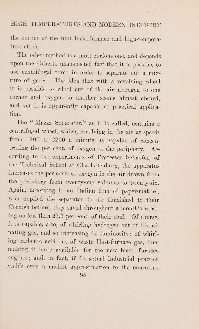 tlie output of the unit blast-furnace and high-tempera¬ ture steels. The other method is a most curious one, and depends upon the hitherto unsuspected fact that it is possible to use centrifugal force in order to separate out a mix¬ ture of gases. The idea that with a revolving wheel it is possible to whirl out of the air nitrogen to one corner and oxygen to another seems almost absurd, and yet it is apparently capable of practical applica¬ tion. The Mazza Separator/’ as it is called, contains a centrifugal wheel, which, revolving in the air at speeds from 1200 to 2200 a minute, is capable of concen¬ trating the per cent, of oxygen at the periphery. Ac¬ cording to the experiments of Professor Schaefer, of the Technical School at Charlottenburg, the apparatus increases the per cent, of oxygen in the air drawn from the periphery from twenty-one volumes to twenty-six. Again, according to an Italian firm of paper-makers, who applied the separator to air furnished to their Cornish boilers, they saved throughout a month’s work¬ ing no less than 27.1 per cent, of their coal. Of course, it is capable, also, of whirling hydrogen out of illumi¬ nating gas, and so increasing its luminosity; of whirl¬ ing carbonic acid out of waste blast-furnace gas, thus making it more available for the new blast - furnace engines; and, in fact, if its actual industrial practice yields even a modest approximation to the enormous