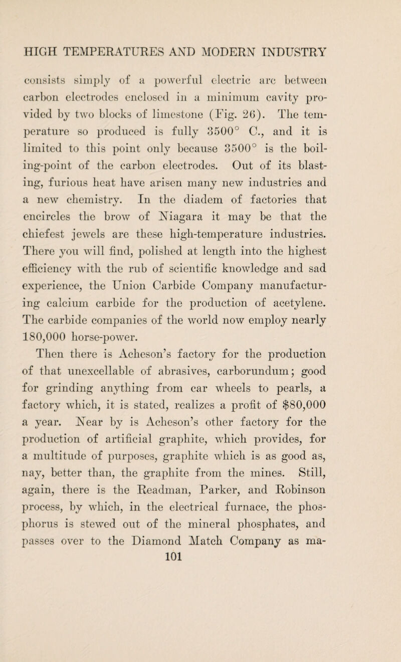 consists simply of a powerful electric arc between carbon electrodes enclosed in a minimum cavity pro¬ vided by two blocks of limestone (Fig. 26). The tem¬ perature so produced is fully 3500° CL, and it is limited to this point only because 3500° is the boil¬ ing-point of the carbon electrodes. Out of its blast¬ ing, furious heat have arisen many new industries and a new chemistry. In the diadem of factories that encircles the brow of Niagara it may be that the chiefest jewels are these high-temperature industries. There you will find, polished at length into the highest efficiency with the rub of scientific knowledge and sad experience, the Union Carbide Company manufactur¬ ing calcium carbide for the production of acetylene. The carbide companies of the world now employ nearly 180,000 horse-power. Then there is Acheson’s factory for the production of that unexcellable of abrasives, carborundum; good for grinding anything from car wheels to pearls, a factory which, it is stated, realizes a profit of $80,000 a year. Near by is Acheson’s other factory for the production of artificial graphite, which provides, for a multitude of purposes, graphite which is as good as, nay, better than, the graphite from the mines. Still, again, there is the Readman, Parker, and Robinson process, by which, in the electrical furnace, the phos¬ phorus is stewed out of the mineral phosphates, and passes over to the Diamond Match Company as ma-