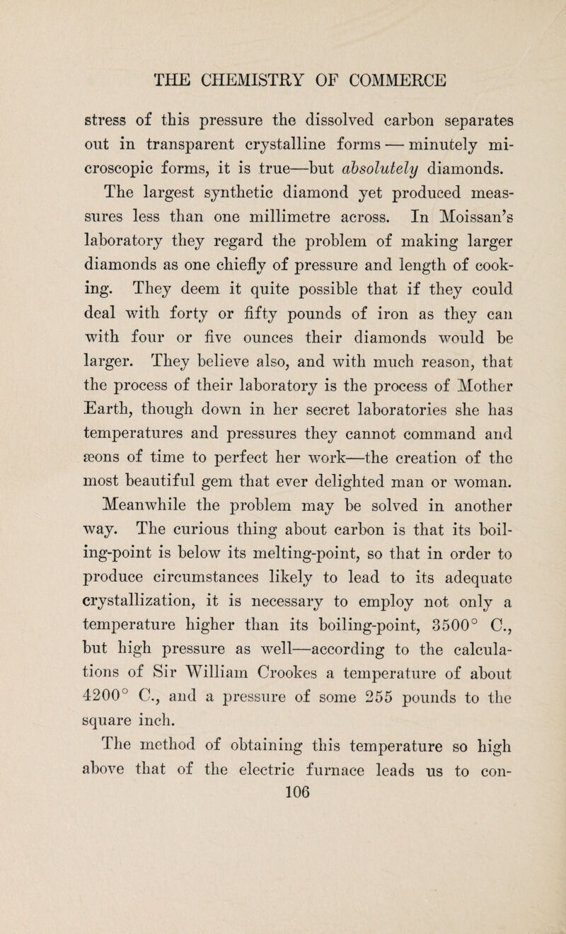 stress of this pressure the dissolved carbon separates out in transparent crystalline forms — minutely mi¬ croscopic forms, it is true—but absolutely diamonds. The largest synthetic diamond yet produced meas- sures less than one millimetre across. In Moissan’s laboratory they regard the problem of making larger diamonds as one chiefly of pressure and length of cook¬ ing. They deem it quite possible that if they could deal with forty or fifty pounds of iron as they can with four or five ounces their diamonds would be larger. They believe also, and with much reason, that the process of their laboratory is the process of Mother Earth, though down in her secret laboratories she has temperatures and pressures they cannot command and aeons of time to perfect her work—the creation of the most beautiful gem that ever delighted man or woman. Meanwhile the problem may be solved in another way. The curious thing about carbon is that its boil¬ ing-point is below its melting-point, so that in order to produce circumstances likely to lead to its adequate crystallization, it is necessary to employ not only a temperature higher than its boiling-point, 3500° C., but high pressure as well—according to the calcula¬ tions of Sir William Crookes a temperature of about 4200° C., and a pressure of some 255 pounds to the square inch. The method of obtaining this temperature so high above that of the electric furnace leads us to con-