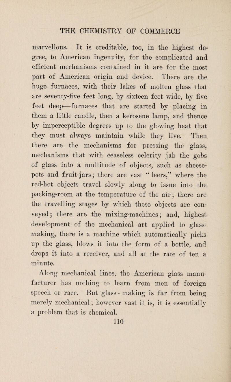 marvellous. It is creditable, too, in the highest de¬ gree, to American ingenuity, for the complicated and efficient mechanisms contained in it are for the most part of American origin and device. There are the huge furnaces, with their lakes of molten glass that are seventy-five feet long, by sixteen feet wide, by five feet deep—furnaces that are started by placing in them a little candle, then a kerosene lamp, and thence by imperceptible degrees up to the glowing heat that they must always maintain while they live. Then there are the mechanisms for pressing the glass, mechanisms that with ceaseless celerity jab the gobs of glass into a multitude of objects, such as cheese- pots and fruit-jars; there are vast “ leers,” where the red-hot objects travel slowly along to issue into the packing-room at the temperature of the air; there are the travelling stages by which these objects are con¬ veyed ; there are the mixing-machines; and, highest development of the mechanical art applied to glass¬ making, there is a machine which automatically picks up the glass, blows it into the form of a bottle, and drops it into a receiver, and all at the rate of ten a minute. Along mechanical lines, the American glass manu¬ facturer has nothing to learn from men of foreign speech or race. But glass - making is far from being merely mechanical; however vast it is, it is essentially a problem that is chemical.