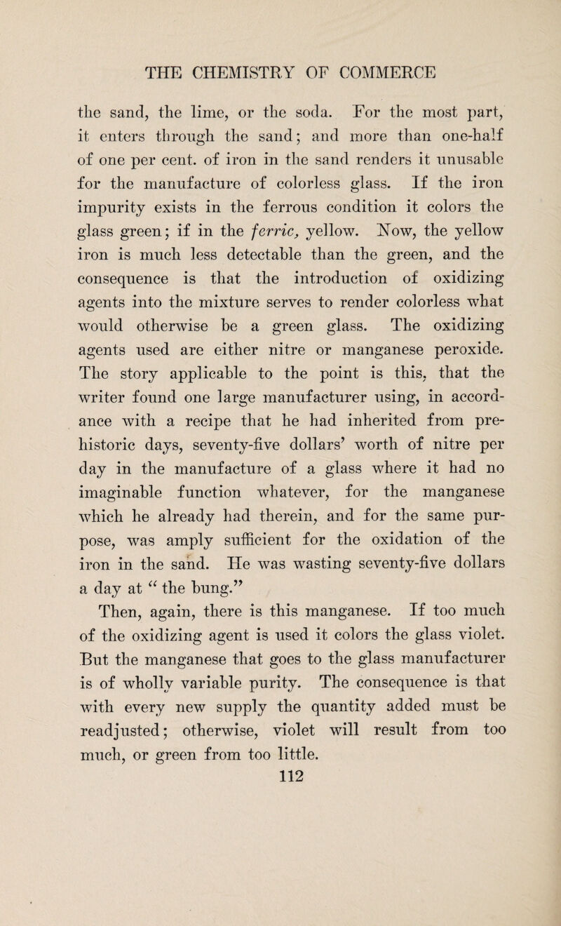 the sand, the lime, or the soda. For the most part, it enters through the sand; and more than one-half of one per cent, of iron in the sand renders it unusable for the manufacture of colorless glass. If the iron impurity exists in the ferrous condition it colors the glass green; if in the ferric, yellow. How, the yellow iron is much less detectable than the green, and the consequence is that the introduction of oxidizing agents into the mixture serves to render colorless what would otherwise be a green glass. The oxidizing agents used are either nitre or manganese peroxide. The story applicable to the point is this, that the writer found one large manufacturer using, in accord¬ ance with a recipe that he had inherited from pre¬ historic days, seventy-five dollars* worth of nitre per day in the manufacture of a glass where it had no imaginable function whatever, for the manganese which he already had therein, and for the same pur¬ pose, was amply sufficient for the oxidation of the iron in the sand. He was wasting seventy-five dollars a day at “ the bung.** Then, again, there is this manganese. If too much of the oxidizing agent is used it colors the glass violet. But the manganese that goes to the glass manufacturer is of wholly variable purity. The consequence is that with every new supply the quantity added must be readjusted; otherwise, violet will result from too much, or green from too little.