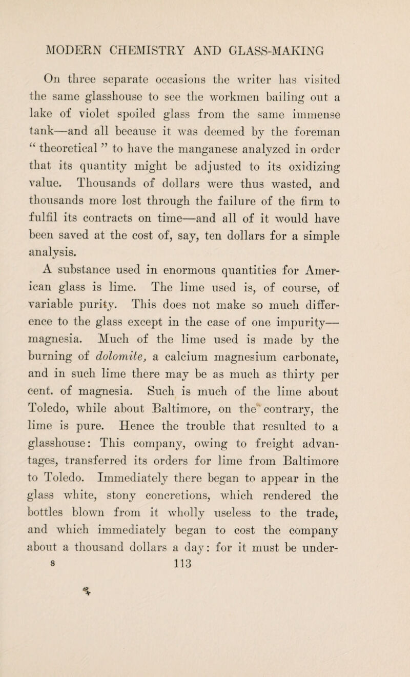 On three separate occasions the writer has visited the same glasshouse to see the workmen bailing out a lake of violet spoiled glass from the same immense tank—and all because it was deemed by the foreman “ theoretical ” to have the manganese analyzed in order that its quantity might be adjusted to its oxidizing value. Thousands of dollars were thus wasted, and thousands more lost through the failure of the firm to fulfil its contracts on time—and all of it would have been saved at the cost of, say, ten dollars for a simple analvsis. %j A substance used in enormous quantities for Amer¬ ican glass is lime. The lime used is, of course, of variable purity. This does not make so much differ¬ ence to the glass except in the case of one impurity— magnesia. Much of the lime used is made by the burning of dolomite, a calcium magnesium carbonate, and in such lime there may be as much as thirty per cent, of magnesia. Such is much of the lime about Toledo, while about Baltimore, on the contrary, the lime is pure. Hence the trouble that resulted to a glasshouse: This company, owing to freight advan¬ tages, transferred its orders for lime from Baltimore to Toledo. Immediately there began to appear in the glass white, stony concretions, which rendered the bottles blown from it wholly useless to the trade, and which immediately began to cost the company about a thousand dollars a day: for it must be under-