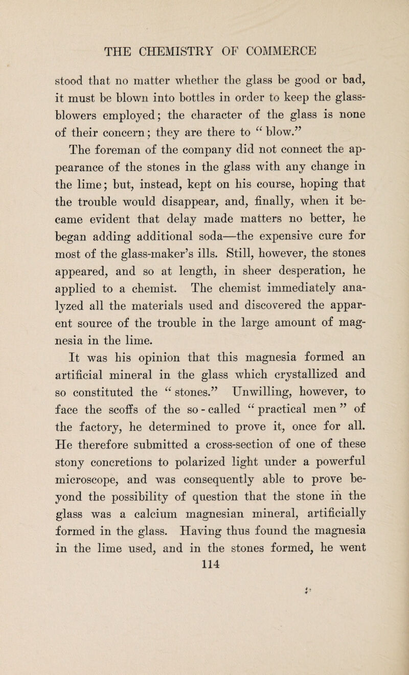 stood that no matter whether the glass be good or bad, it must be blown into bottles in order to keep the glass- blowers employed; the character of the glass is none of their concern; they are there to u blow.” The foreman of the company did not connect the ap¬ pearance of the stones in the glass with any change in the lime; but, instead, kept on his course, hoping that the trouble would disappear, and, finally, when it be¬ came evident that delay made matters no better, he began adding additional soda—the expensive cure for most of the glass-maker’s ills. Still, however, the stones appeared, and so at length, in sheer desperation, he applied to a chemist. The chemist immediately ana¬ lyzed all the materials used and discovered the appar¬ ent source of the trouble in the large amount of mag¬ nesia in the lime. It was his opinion that this magnesia formed an artificial mineral in the glass which crystallized and so constituted the “ stones.” Unwilling, however, to face the scoffs of the so - called “ practical men ” of the factory, he determined to prove it, once for all. He therefore submitted a cross-section of one of these stony concretions to polarized light under a powerful microscope, and was consequently able to prove be¬ yond the possibility of question that the stone in the glass was a calcium magnesian mineral, artificially formed in the glass. Having thus found the magnesia in the lime used, and in the stones formed, he went