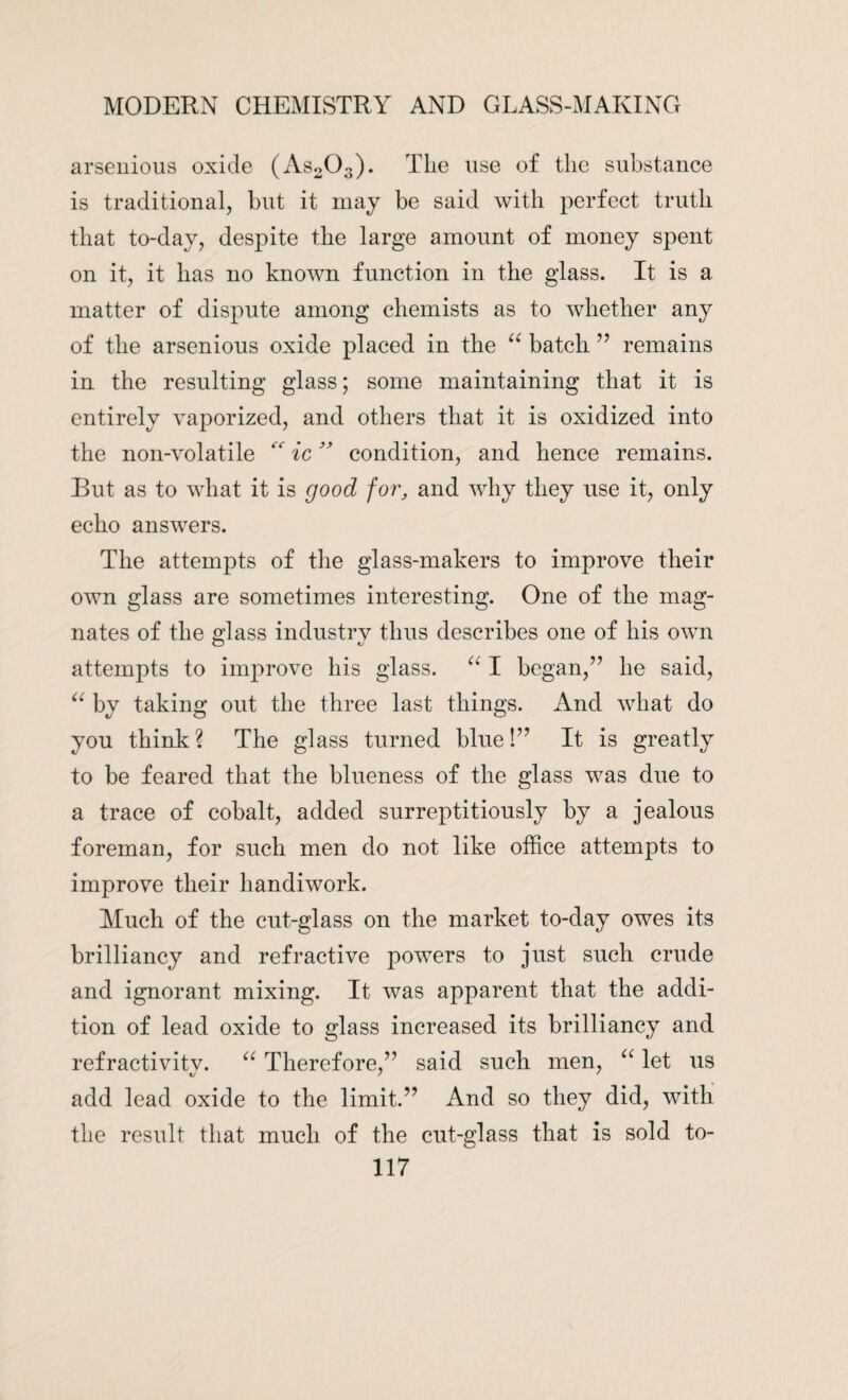 arsenious oxide (As203). The use of the substance is traditional, but it may be said with perfect truth that to-day, despite the large amount of money spent on it, it has no known function in the glass. It is a matter of dispute among chemists as to whether any of the arsenious oxide placed in the “ batch ” remains in the resulting glass; some maintaining that it is entirely vaporized, and others that it is oxidized into the non-volatile  ic ” condition, and hence remains. But as to what it is good for, and why they use it, only echo answers. The attempts of the glass-makers to improve their own glass are sometimes interesting. One of the mag¬ nates of the glass industrv thus describes one of his own attempts to improve his glass. “ I began,” he said, “ by taking out the three last things. And what do you think ? The glass turned blue!” It is greatly to be feared that the blueness of the glass was due to a trace of cobalt, added surreptitiously by a jealous foreman, for such men do not like office attempts to improve their handiwork. Much of the cut-glass on the market to-day owes its brilliancy and refractive powers to just such crude and ignorant mixing. It was apparent that the addi¬ tion of lead oxide to glass increased its brilliancy and refractivitv. “ Therefore,” said such men, “ let us add lead oxide to the limit.” And so they did, with the result that much of the cut-glass that is sold to-