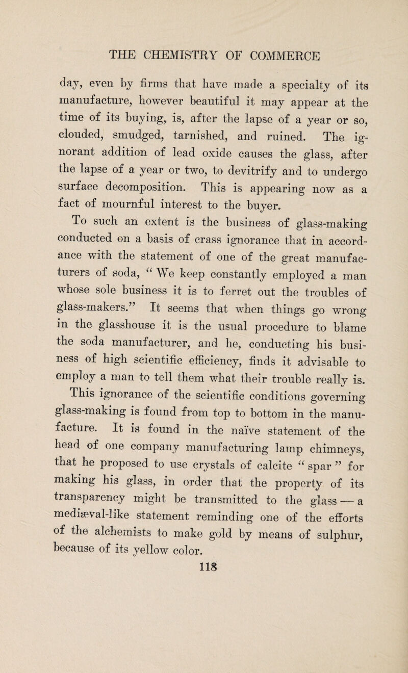 day, even by firms that have made a specialty of its manufacture, however beautiful it may appear at the time of its buying, is, after the lapse of a year or so, clouded, smudged, tarnished, and ruined. The ig¬ norant addition of lead oxide causes the glass, after the lapse of a year or two, to devitrify and to undergo surface decomposition. This is appearing now as a fact of mournful interest to the buyer. To such an extent is the business of glass-making conducted on a basis of crass ignorance that in accord¬ ance with the statement of one of the great manufac¬ turers of soda, “ We keep constantly employed a man whose sole business it is to ferret out the troubles of glass-makers.” It seems that when things go wrong in the glasshouse it is the usual procedure to blame the soda manufacturer, and he, conducting his busi¬ ness of high scientific efficiency, finds it advisable to employ a man to tell them what their trouble really is. This ignorance of the scientific conditions governing glass-making is found from top to bottom in the manu¬ facture. It is found in the naive statement of the head of one company manufacturing lamp chimneys, that he proposed to use crystals of calcite a spar ” for making his glass, in order that the property of its transparency might be transmitted to the glass — a mediawal-like statement reminding one of the efforts of the alchemists to make gold by means of sulphur, because of its yellow color.