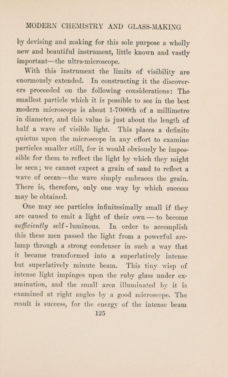 by devising and making for this sole purpose a wholly new and beautiful instrument, little known and vastlv important—the ultra-microscope. With this instrument the limits of visibility are enormously extended. In constructing it the discover¬ ers proceeded on the following considerations: The smallest particle which it is possible to see in the best modern microscope is about l-7000th of a millimetre in diameter, and this value is just about the length of half a wave of visible light. This places a definite quietus upon the microscope in any effort to examine particles smaller still, for it would obviously be impos¬ sible for them to reflect the light by which they might be seen; we cannot expect a grain of sand to reflect a wave of ocean—the wave simply embraces the grain. I here is, therefore, only one way by which success may be obtained. One may see particles infinitesimally small if they are caused to emit a light of their own — to become sufficiently self-luminous. In order to accomplish this these men passed the light from a powerful arc- lamp through a strong condenser in such a way that it became transformed into a superlatively intense but superlatively minute beam. This tiny wisp of intense light impinges upon the ruby glass under ex¬ amination, and the small area illuminated by it is examined at right angles by a good microscope. The result is success, for the energy of the intense beam