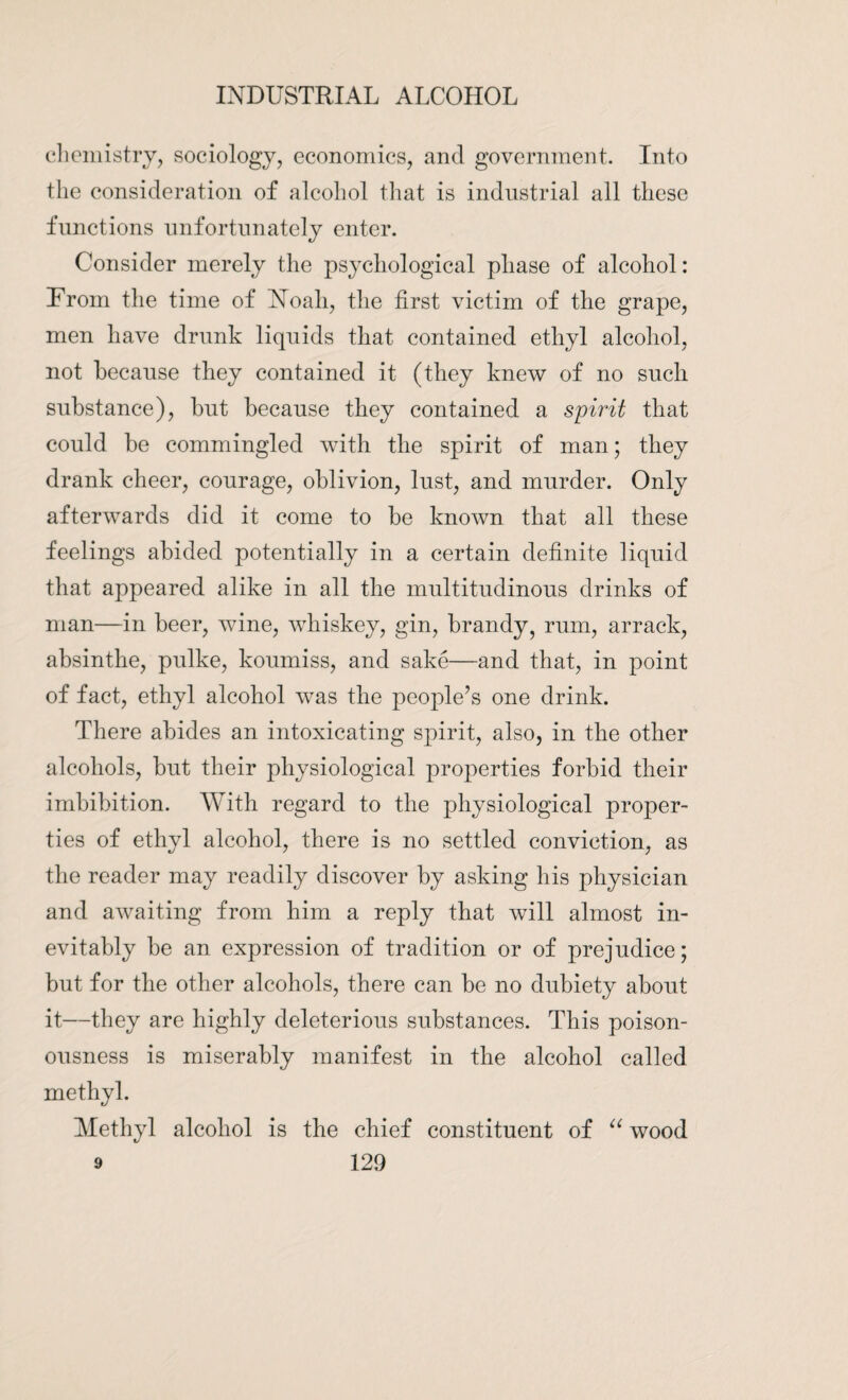 chemistry, sociology, economics, and government. Into the consideration of alcohol that is industrial all these functions unfortunately enter. Consider merely the psychological phase of alcohol: From the time of Noah, the first victim of the grape, men have drunk liquids that contained ethyl alcohol, not because they contained it (they knew of no such substance), but because they contained a spirit that could be commingled with the spirit of man; they drank cheer, courage, oblivion, lust, and murder. Only afterwards did it come to be known that all these feelings abided potentially in a certain definite liquid that appeared alike in all the multitudinous drinks of man—in beer, wine, whiskey, gin, brandy, rum, arrack, absinthe, pulke, koumiss, and sake—and that, in point of fact, ethyl alcohol was the people’s one drink. There abides an intoxicating spirit, also, in the other alcohols, but their physiological properties forbid their imbibition. With regard to the physiological proper¬ ties of ethyl alcohol, there is no settled conviction, as the reader may readily discover by asking his physician and awaiting from him a reply that will almost in¬ evitably be an expression of tradition or of prejudice; but for the other alcohols, there can be no dubiety about it—they are highly deleterious substances. This poison¬ ousness is miserably manifest in the alcohol called methyl. Methyl alcohol is the chief constituent of “ wood