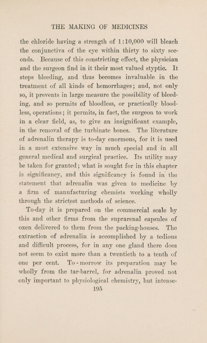 the chloride having a strength of 1:10,000 will bleach the conjunctiva of the eye within thirty to sixty sec¬ onds. Because of this constricting effect, the physician and the surgeon find in it their most valued styptic. It stops bleeding, and thus becomes invaluable in the treatment of all kinds of hemorrhages; and, not only so, it prevents in large measure the possibility of bleed¬ ing, and so permits of bloodless, or practically blood¬ less, operations; it permits, in fact, the surgeon to work in a clear field, as, to give an insignificant example, in the removal of the turbinate bones. The literature of adrenalin therapy is to-day enormous, for it is used in a most extensive way in much special and in all general medical and surgical practice. Its utility may be taken for granted; what is sought for in this chapter is significancy, and this significance is found in the statement that adrenalin was given to medicine by a firm of manufacturing chemists working wholly through the strictest methods of science. To-day it is prepared on the commercial scale by this and other firms from the suprarenal capsules of oxen delivered to them from the packing-houses. The extraction of adrenalin is accomplished by a tedious and difficult process, for in any one gland there does not seem to exist more than a twentieth to a tenth of one per cent. To - morrow its preparation may be wholly from the tar-barrel, for adrenalin proved not only important to physiological chemistry, but intense-