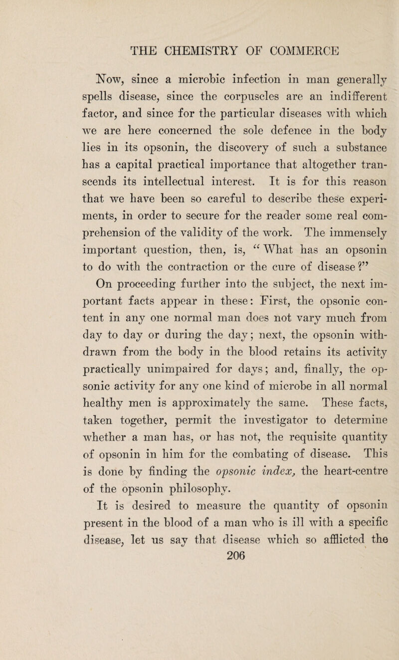 Flow, since a microbic infection in rnan generally spells disease, since the corpuscles are an indifferent factor, and since for the particular diseases with which we are here concerned the sole defence in the body lies in its opsonin, the discovery of such a substance has a capital practical importance that altogether tran¬ scends its intellectual interest. It is for this reason that we have been so careful to describe these experi¬ ments, in order to secure for the reader some real com¬ prehension of the validity of the work. The immensely important question, then, is, “ What has an opsonin to do with the contraction or the cure of disease V9 On proceeding further into the subject, the next im¬ portant facts appear in these: First, the opsonic con¬ tent in any one normal man does not vary much from day to day or during the day; next, the opsonin with¬ drawn from the body in the blood retains its activity practically unimpaired for days; and, finally, the op¬ sonic activity for any one kind of microbe in all normal healthy men is approximately the same. These facts, taken together, permit the investigator to determine whether a man has, or has not, the requisite quantity of opsonin in him for the combating of disease. This is done by finding the opsonic index, the heart-centre of the opsonin philosophy. It is desired to measure the quantity of opsonin present in the blood of a man who is ill with a specific disease, let us say that disease which so afflicted the