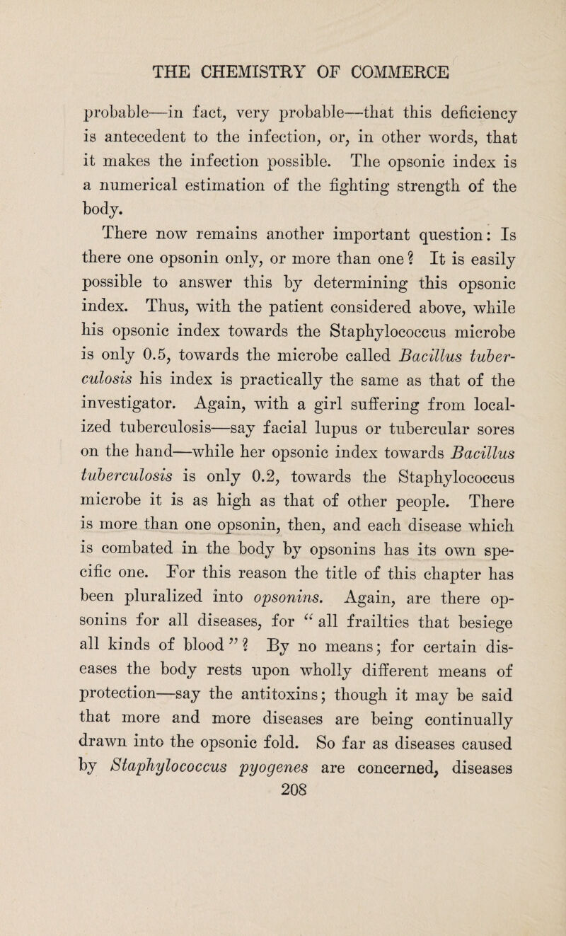 probable—in fact, very probable—that this deficiency is antecedent to the infection, or, in other words, that it makes the infection possible. The opsonic index is a numerical estimation of the fighting strength of the body. There now remains another important question: Is there one opsonin only, or more than one ? It is easily possible to answer this by determining this opsonic index. Thus, with the patient considered above, while his opsonic index towards the Staphylococcus microbe is only 0.5, towards the microbe called Bacillus tuber¬ culosis his index is practically the same as that of the investigator. Again, with a girl suffering from local¬ ized tuberculosis—say facial lupus or tubercular sores on the hand—while her opsonic index towards Bacillus tuberculosis is only 0.2, towards the Staphylococcus microbe it is as high as that of other people. There is more than one opsonin, then, and each disease which is combated in the body by opsonins has its own spe¬ cific one. For this reason the title of this chapter has been pluralized into opsonins. Again, are there op¬ sonins for all diseases, for “ all frailties that besiege all kinds of blood ” % By no means; for certain dis¬ eases the body rests upon wholly different means of protection—say the antitoxins; though it may be said that more and more diseases are being continually drawn into the opsonic fold. So far as diseases caused by Staphylococcus pyogenes are concerned, diseases