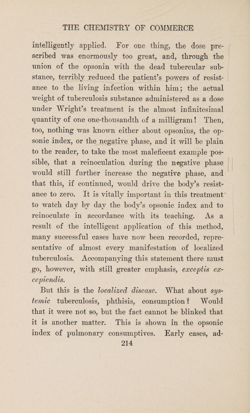 intelligently applied* For one things the dose pre¬ scribed was enormously too great, and, through the union of the opsonin with the dead tubercular sub¬ stance, terribly reduced the patient’s powers of resist¬ ance to the living infection within him; the actual weight of tuberculosis substance administered as a dose under Wright’s treatment is the almost infinitesimal quantity of one one-thousandth of a milligram! Then, too, nothing was known either about opsonins, the op¬ sonic index, or the negative phase, and it will be plain to the reader, to take the most maleficent example pos¬ sible, that a reinoculation during the negative phase would still further increase the negative phase, and that this, if continued, would drive the body’s resist¬ ance to zero. It is vitally important in this treatment to watch day by day the body’s opsonic index and to reinoculate in accordance with its teaching. As a result of the intelligent application of this method, many successful cases have now been recorded, repre¬ sentative of almost every manifestation of localized tuberculosis. Accompanying this statement there must go, however, with still greater emphasis, exceptis ex- cepiendis. But this is the localized disease. What about sys¬ temic tuberculosis, phthisis, consumption ? Would that it were not so, but the fact cannot be blinked that it is another matter. This is shown in the opsonic index of pulmonary consumptives. Early cases, ad-