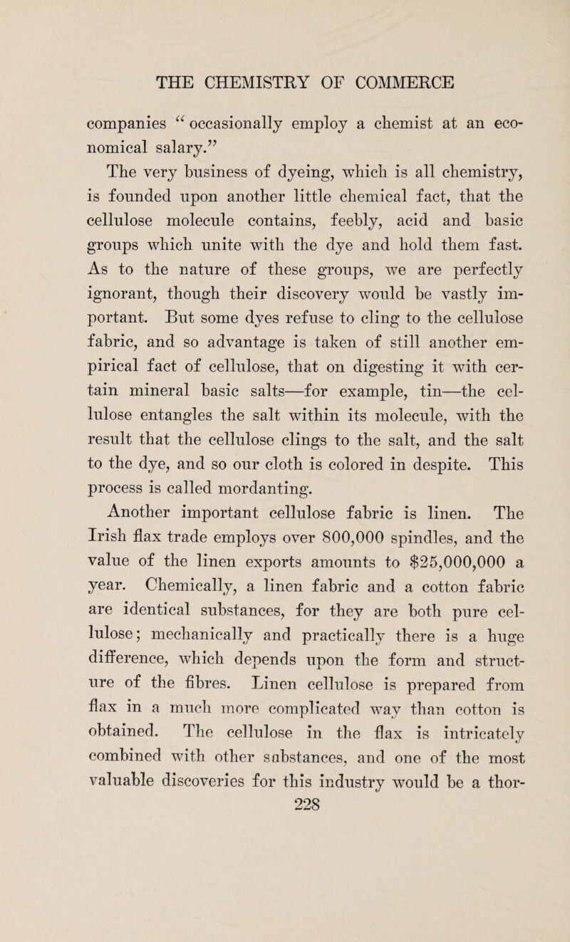 companies “ occasionally employ a chemist at an eco¬ nomical salary.” The very business of dyeing, which is all chemistry, is founded upon another little chemical fact, that the cellulose molecule contains, feebly, acid and basic groups which unite with the dye and hold them fast. As to the nature of these groups, we are perfectly ignorant, though their discovery would be vastly im¬ portant. Eut some dyes refuse to cling to the cellulose fabric, and so advantage is taken of still another em¬ pirical fact of cellulose, that on digesting it with cer¬ tain mineral basic salts—for example, tin—the cel¬ lulose entangles the salt within its molecule, with the result that the cellulose clings to the salt, and the salt to the dye, and so our cloth is colored in despite. This process is called mordanting. Another important cellulose fabric is linen. The Irish flax trade employs over 800,000 spindles, and the value of the linen exports amounts to $25,000,000 a year. Chemically, a linen fabric and a cotton fabric are identical substances, for they are both pure cel¬ lulose ; mechanically and practically there is a huge difference, which depends upon the form and struct¬ ure of the fibres. Linen cellulose is prepared from flax in a much more complicated way than cotton is obtained. The cellulose in the flax is intricately combined with other substances, and one of the most valuable discoveries for this industry would he a thor-