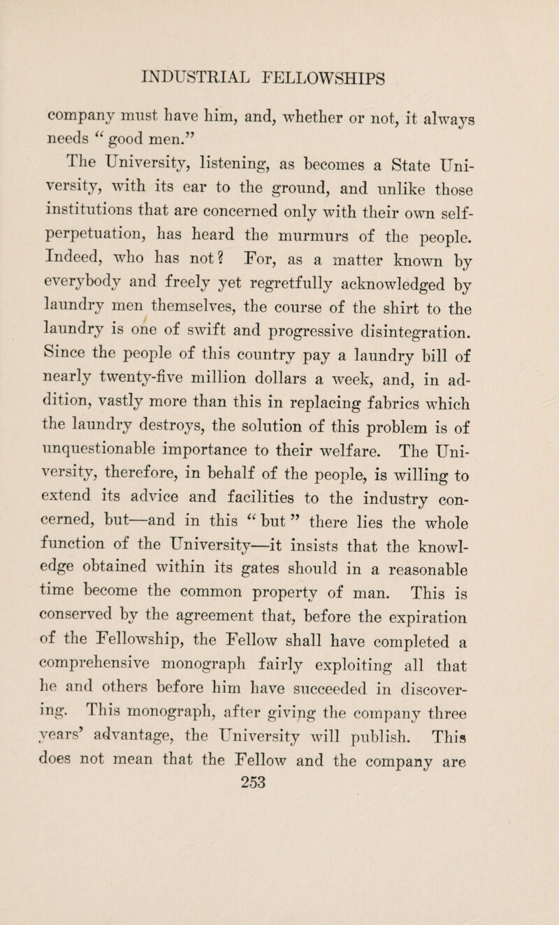 company must have him, and, whether or not, it always needs “ good men.” The University, listening, as becomes a State Uni¬ versity, with its ear to the ground, and unlike those institutions that are concerned only with their own self¬ perpetuation, has heard the murmurs of the people. Indeed, who has not? For, as a matter known by everybody and freely yet regretfully acknowledged by laundry men themselves, the course of the shirt to the laundry is one of swift and progressive disintegration. Since the people of this country pay a laundry bill of nearly twenty-five million dollars a wreek, and, in ad¬ dition, vastly more than this in replacing fabrics which the laundry destroys, the solution of this problem is of unquestionable importance to their welfare. The Uni¬ versity, therefore, in behalf of the people, is willing to extend its advice and facilities to the industry con¬ cerned, but—and in this “ but ” there lies the whole function of the University—it insists that the knowl¬ edge obtained within its gates should in a reasonable time become the common property of man. This is conserved by the agreement that, before the expiration of the Fellowship, the Fellow shall have completed a comprehensive monograph fairly exploiting all that lie and others before him have succeeded in discover- ing. This monograph, after giving the company three years’ advantage, the University will publish. This does not mean that the Fellow and the company are