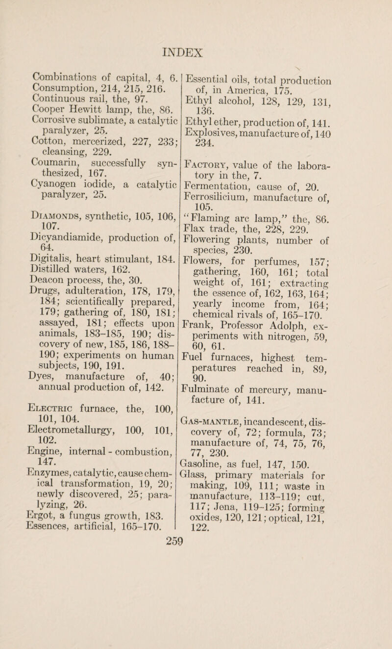 Combinations of capital, 4, 6. Consumption, 214, 215, 216. Continuous rail, the, 97. Cooper Hewitt lamp, the, 86. Corrosive sublimate, a catalytic paralyzer, 25. Cotton, mercerized, 227, 233; cleansing, 229. Coumarin, successfully syn¬ thesized, 167. Cyanogen iodide, a catalytic paralyzer, 25. Diamonds, synthetic, 105, 106, 107. Dicyandiamide, production of, 64. Digitalis, heart stimulant, 184. Distilled waters, 162. Deacon process, the, 30. Drugs, adulteration, 178, 179, 184; scientifically prepared, 179; gathering of, 180, 181; assayed, 181; effects upon animals, 183-185, 190; dis¬ covery of new, 185, 186, 188- 190; experiments on human subjects, 190, 191. Dyes, manufacture of, 40; annual production of, 142. Electric furnace, the, 100, 101, 104. Electrometallurgy, 100, 101, 102. Engine, internal - combustion, 147. Enzymes, catalytic, cause chem¬ ical transformation, 19, 20; newly discovered, 25; para- ^ lyzing, 26. Ergot, a fungus growth, 183. Essences, artificial, 165-170. Essential oils, total production of, in America, 175. Ethyl alcohol, 128, 129, 131, 136. Ethyl ether, production of, 141. Explosives, manufacture of, 140 234. Factory, value of the labora¬ tory in the, 7. Fermentation, cause of, 20. Ferrosilicium, manufacture of, 105. “ Flaming arc lamp/' the, 86. Flax trade, the, 228, 229. Flowering plants, number of species, 230. Flowers, for perfumes, 157; gathering, 160, 161; total weight of, 161; extracting the essence of, 162, 163, 164; yearly income from, 164; chemical rivals of, 165-170. Frank, Professor Adolph, ex¬ periments with nitrogen, 59, ^ 60, 61. Fuel furnaces, highest tem¬ peratures reached in, 89, ^ 90. Fulminate of mercury, manu¬ facture of, 141. Gas-mantle, incandescent, dis¬ covery of, 72; formula, 73; manufacture of, 74, 75, 76, 77, 230. Gasoline, as fuel, 147, 150. Glass, primary materials for making, 109, 111; waste in manufacture, 113-119; cut, 117; Jena, 119-125; forming oxides, 120, 121; optical, 121, 122.