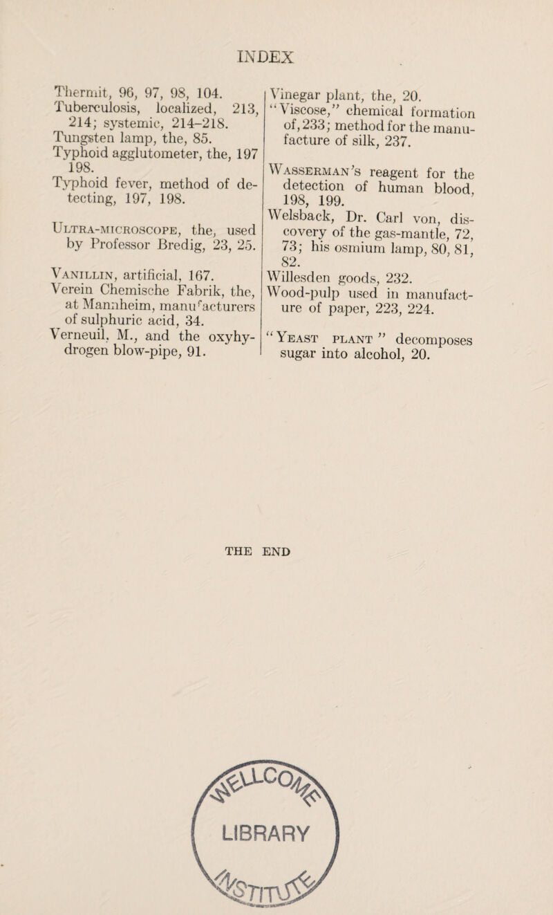 Thermit, 96, 97, 98, 104. Tuberculosis, localized, 213, 214; systemic, 214-218. Tungsten lamp, the, 85. Typhoid agglutometer, the, 197 198. Typhoid fever, method of de¬ tecting, 197, 198. Ultra-microscope, the, used by Professor Bredig, 23, 25. Vanillin, artificial, 167. Verein Chemische Fabrik, the, at Mannheim, maniVacturers of sulphuric acid, 34. V erneuil, M., and the oxyhy- drogen blow-pipe, 91. Vinegar plant, the, 20. “Viscose,” chemical formation of, 233; method for the manu¬ facture of silk, 237. Wasserman's reagent for the detection of human blood 198, 199. Welsback, Dr. Carl von, dis¬ covery of the gas-mantle, 72, 73; his osmium lamp, 80. 81, 82. Willesden goods, 232. Wood-pulp used in manufact¬ ure of paper, 223, 224. “\east plant” decomposes sugar into alcohol, 20. THE END