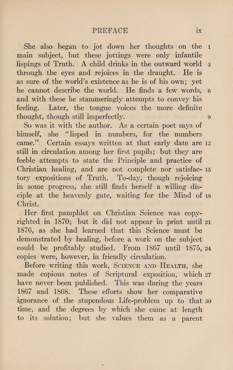 She also began to jot down her thoughts on the main subject, but these jottings were only infantile lispings of Truth. A child drinks in the outward world through the eyes and rejoices in the draught. He is as sure of the world’s existence as he is of his own; yet he cannot describe the world. He finds a few words, and with these he stammeringly attempts to convey his feeling. Later, the tongue voices the more definite thought, though still imperfectly. So was it with the author. As a certain poet says of himself, she “ lisped in numbers, for the numbers came.” Certain essays written at that early date are still in circulation among her first pupils; but they are feeble attempts to state the Principle and practice of Christian healing, and are not complete nor satisfac¬ tory expositions of Truth. To-day, though rejoicing in some progress, she still finds herself a willing dis¬ ciple at the heavenly gate, waiting for the Mind of Christ. Her first pamphlet on Christian Science was copy¬ righted in 1870; but it did not appear in print until 1876, as she had learned that this Science must be demonstrated by healing, before a work on the subject could be profitably studied. From 1867 until 1875, copies were, however, in friendly circulation. Before writing this work, Science and Health, she made copious notes of Scriptural exposition, which have never been published. This was during the years 1867 and 1868. These efforts show her comparative ignorance of the stupendous Life-problem up to that time, and the degrees by which she came at length to its solution; but she values them as a parent l 3 6 9 12 15 18 21 24 27 30