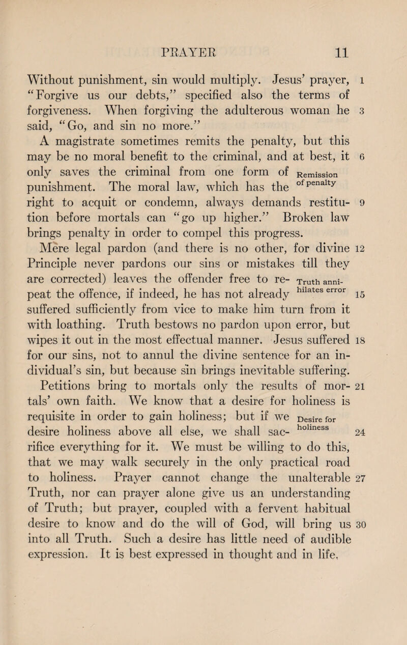 Without punishment, sin would multiply. Jesus’ prayer, “ Forgive us our debts,” specified also the terms of forgiveness. When forgiving the adulterous woman he said, “Go, and sin no more.” A magistrate sometimes remits the penalty, but this may be no moral benefit to the criminal, and at best, it only saves the criminal from one form of Remission punishment. The moral law, which has the ofPenalty right to acquit or condemn, always demands restitu¬ tion before mortals can “go up higher.” Broken law brings penalty in order to compel this progress. Mere legal pardon (and there is no other, for divine Principle never pardons our sins or mistakes till they are corrected) leaves the offender free to re- Truth anni- peat the offence, if indeed, he has not already hllateserror suffered sufficiently from vice to make him turn from it with loathing. Truth bestows no pardon upon error, but wipes it out in the most effectual manner. Jesus suffered for our sins, not to annul the divine sentence for an in¬ dividual’s sin, but because sin brings inevitable suffering. Petitions bring to mortals only the results of mor¬ tals’ own faith. We know that a desire for holiness is requisite in order to gain holiness; but if we Desire for desire holiness above all else, we shall sac- hohness rifice everything for it. We must be willing to do this, that we may walk securely in the only practical road to holiness. Prayer cannot change the unalterable Truth, nor can prayer alone give us an understanding of Truth; but prayer, coupled with a fervent habitual desire to know and do the will of God, will bring us into all Truth. Such a desire has little need of audible expression. It is best expressed in thought and in life, l 3 6 9 12 15 18 21 24 27 30