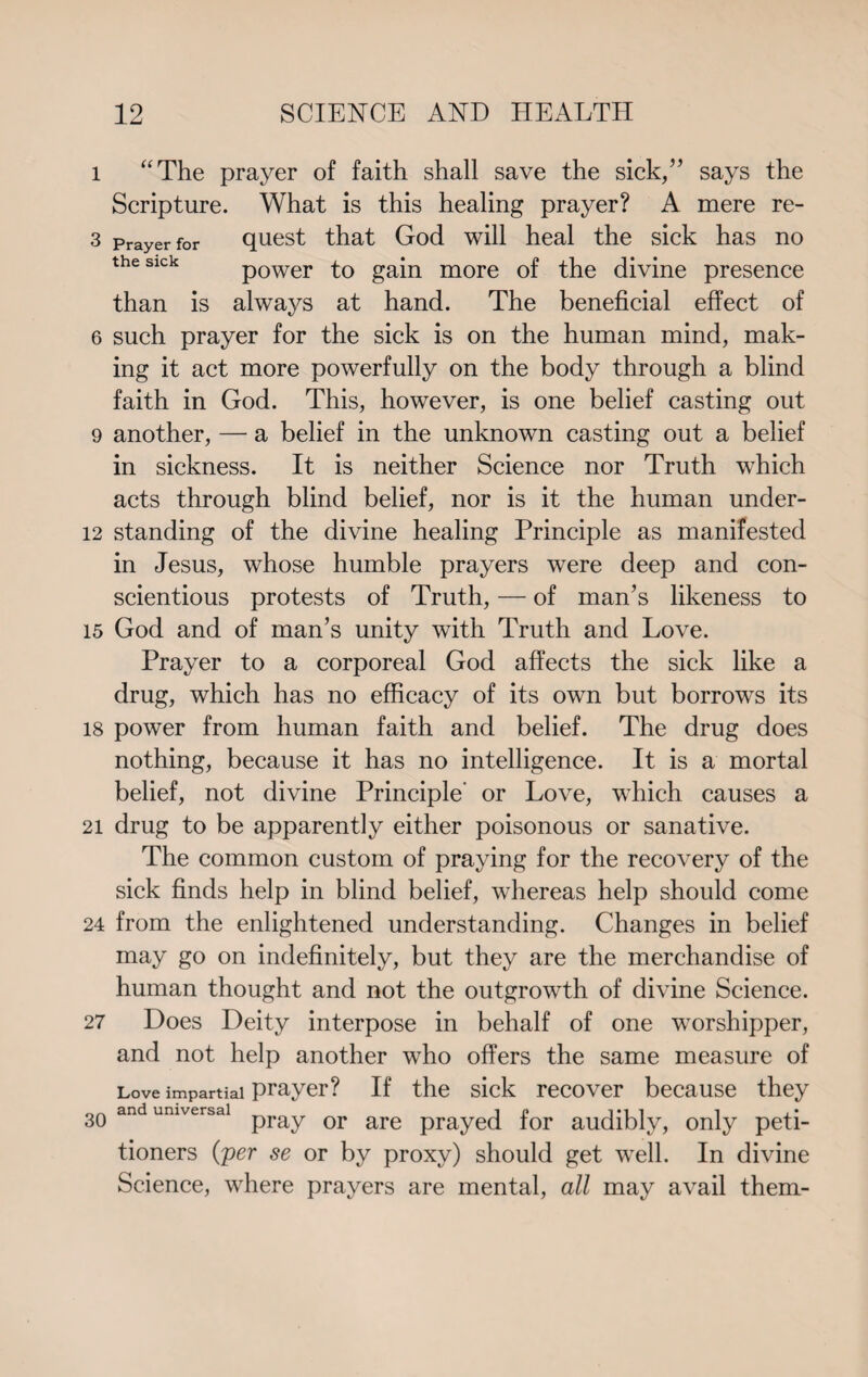 1 “The prayer of faith shall save the sick/’ says the Scripture. What is this healing prayer? A mere re- 3 Prayer for quest that God will heal the sick has no the sick power to gain more of the divine presence than is always at hand. The beneficial effect of 6 such prayer for the sick is on the human mind, mak¬ ing it act more powerfully on the body through a blind faith in God. This, however, is one belief casting out 9 another, — a belief in the unknown casting out a belief in sickness. It is neither Science nor Truth which acts through blind belief, nor is it the human under- 12 standing of the divine healing Principle as manifested in Jesus, whose humble prayers were deep and con¬ scientious protests of Truth, — of man’s likeness to 15 God and of man’s unity with Truth and Love. Prayer to a corporeal God affects the sick like a drug, which has no efficacy of its own but borrows its 18 power from human faith and belief. The drug does nothing, because it has no intelligence. It is a mortal belief, not divine Principle’ or Love, which causes a 21 drug to be apparently either poisonous or sanative. The common custom of praying for the recovery of the sick finds help in blind belief, whereas help should come 24 from the enlightened understanding. Changes in belief may go on indefinitely, but they are the merchandise of human thought and not the outgrowth of divine Science. 27 Does Deity interpose in behalf of one worshipper, and not help another who offers the same measure of Love impartial prayer? If the sick recover because they 3Q and universal pray or are prayec[ for audibly, only peti¬ tioners (per se or by proxy) should get well. In divine Science, where prayers are mental, all may avail them-