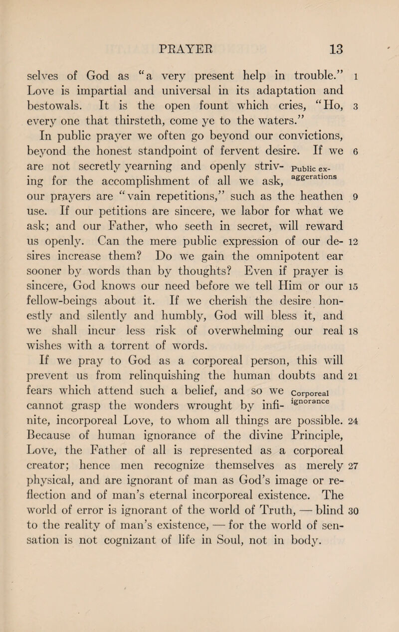 selves of God as “a very present help in trouble/’ Love is impartial and universal in its adaptation and bestowals. It is the open fount which cries, “Ho, every one that thirsteth, come ye to the waters.” In public prayer we often go beyond our convictions, beyond the honest standpoint of fervent desire. If we are not secretly yearning and openly striv- Public ex- ing for the accomplishment of all we ask, aseeratlons our prayers are “vain repetitions,” such as the heathen use. If our petitions are sincere, we labor for what we ask; and our Father, who seeth in secret, will reward us openly. Can the mere public expression of our de¬ sires increase them? Do we gain the omnipotent ear sooner by words than by thoughts? Even if prayer is sincere, God knows our need before we tell Him or our fellow-beings about it. If we cherish the desire hon¬ estly and silently and humbly, God will bless it, and we shall incur less risk of overwhelming our real wishes with a torrent of words. If we pray to God as a corporeal person, this will prevent us from relinquishing the human doubts and fears which attend such a belief, and so we corporeal cannot grasp the wonders wrought by infi- 1£norance nite, incorporeal Love, to whom all things are possible. Because of human ignorance of the divine Principle, Love, the Father of all is represented as a corporeal creator; hence men recognize themselves as merely physical, and are ignorant of man as God’s image or re¬ flection and of man’s eternal incorporeal existence. The world of error is ignorant of the world of Truth, — blind to the reality of man’s existence, — for the world of sen¬ sation is not cognizant of life in Soul, not in body. l 3 6 9 12 15 18 21 24 27 30