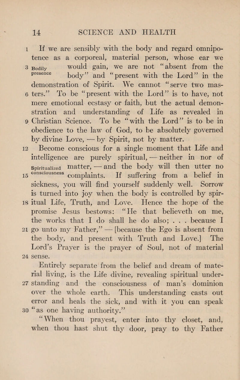 l If we are sensibly with the body and regard omnipo¬ tence as a corporeal, material person, whose ear we 3 Bodily would gain, we are not “absent from the presence body” and “present with the Lord” in the demonstration of Spirit. We cannot “serve two mas- 6 ters.” To be “present with the Lord” is to have, not mere emotional ecstasy or faith, but the actual demon¬ stration and understanding of Life as revealed in 9 Christian Science. To be “with the Lord” is to be in obedience to the law of God, to be absolutely governed by divine Love, — by Spirit, not by matter. 12 Become conscious for a single moment that Life and intelligence are purely spiritual, — neither in nor of Spiritualized matter, — and the body will then utter no 15 consciousness complaints. If suffering from a belief in sickness, you will find yourself suddenly well. Sorrow is turned into joy when the body is controlled by spir- 18 itual Life, Truth, and Love. Hence the hope of the promise Jesus bestows: “He that believeth on me, the works that I do shall he do also; . . . because I 21 go unto my Father,” — [because the Ego is absent from the body, and present with Truth and Love.] The Lord’s Prayer is the prayer of Soul, not of material 24 sense. Entirely separate from the belief and dream of mate¬ rial living, is the Life divine, revealing spiritual under- 27 standing and the consciousness of man’s dominion over the whole earth. This understanding casts out error and heals the sick, and with it you can speak 30 “as one having authority.” “When thou prayest, enter into thy closet, and, when thou hast shut thy door, pray to thy Father