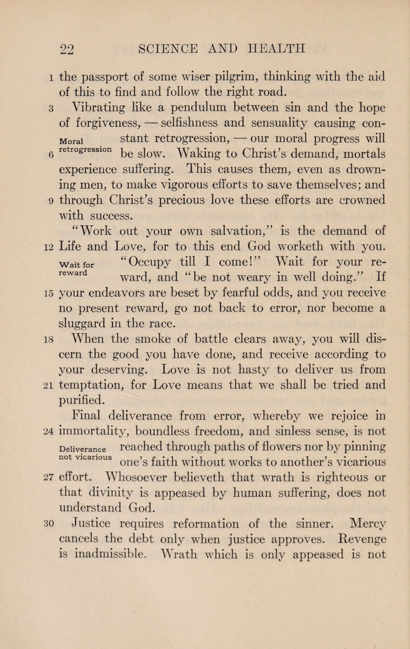 99 ±JLJ SCIENCE AND HEALTH l the passport of some wiser pilgrim, thinking with the aid of this to find and follow the right road. 3 Vibrating like a pendulum between sin and the hope of forgiveness, — selfishness and sensuality causing con- Morai stant retrogression, — our moral progress will 6 retr°£resslon be slow. Waking to Christ’s demand, mortals experience suffering. This causes them, even as drown¬ ing men, to make vigorous efforts to save themselves; and 9 through Christ’s precious love these efforts are crowned with success. aWork out your own salvation,” is the demand of 12 Life and Love, for to this end God worketh with you. wait for “Occupy till I come!” Wait for your re- reward ward, and “be not weary in well doing.” If 15 your endeavors are beset by fearful odds, and you receive no present reward, go not back to error, nor become a sluggard in the race. is When the smoke of battle clears awTay, you will dis¬ cern the good you have done, and receive according to your deserving. Love is not hasty to deliver us from 21 temptation, for Love means that we shall be tried and purified. Final deliverance from error, whereby we rejoice in 24 immortality, boundless freedom, and sinless sense, is not Deliverance reached through paths of flowers nor by pinning not vicarious one>s faibh without works to another’s vicarious 27 effort. Whosoever believeth that wrath is righteous or that divinity is appeased by human suffering, does not understand God. 30 Justice requires reformation of the sinner. Mercy cancels the debt only when justice approves. Revenge is inadmissible. Wrath which is only appeased is not
