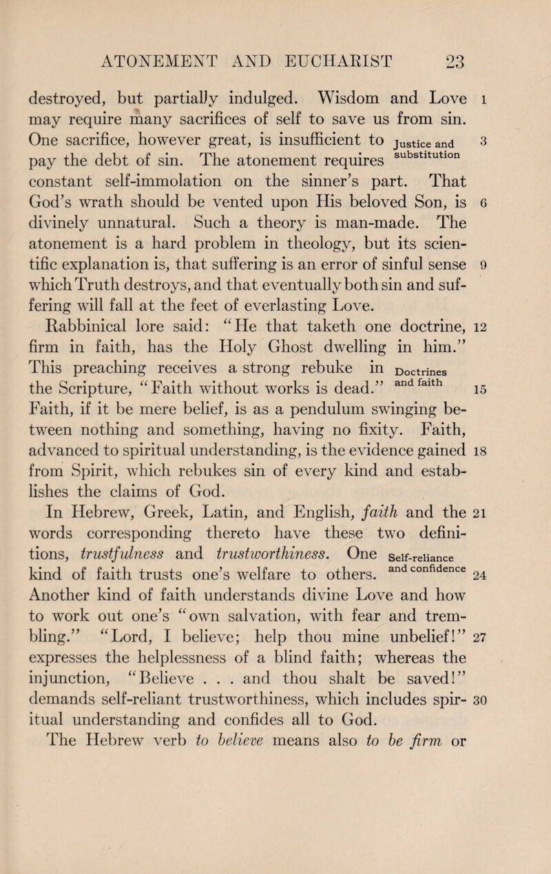 destroyed, but partialJy indulged. Wisdom and Love may require many sacrifices of self to save us from sin. One sacrifice, however great, is insufficient to justice and pay the debt of sin. The atonement requires substltutlon constant self-immolation on the sinner's part. That God’s wrath should be vented upon His beloved Son, is divinely unnatural. Such a theory is man-made. The atonement is a hard problem in theology, but its scien¬ tific explanation is, that suffering is an error of sinful sense which Truth destroys, and that eventually both sin and suf¬ fering will fall at the feet of everlasting Love. Rabbinical lore said: “He that taketh one doctrine, firm in faith, has the Holy Ghost dwelling in him.” This preaching receives a strong rebuke in Doctrines the Scripture, “Faith without works is dead.” andfalth Faith, if it be mere belief, is as a pendulum swinging be¬ tween nothing and something, having no fixity. Faith, advanced to spiritual understanding, is the evidence gained from Spirit, which rebukes sin of every kind and estab¬ lishes the claims of God. In Hebrew, Greek, Latin, and English, faith and the words corresponding thereto have these two defini¬ tions, trustfulness and trustworthiness. One self-reliance kind of faith trusts one’s welfare to others. and confidence Another kind of faith understands divine Love and how to work out one’s “own salvation, with fear and trem¬ bling.” “Lord, I believe; help thou mine unbelief!” expresses the helplessness of a blind faith; whereas the injunction, “Believe . . . and thou shalt be saved!” demands self-reliant trustworthiness, which includes spir¬ itual understanding and confides all to God. The Hebrew verb to believe means also to be firm or l 3 6 9 12 15 18 21 24 27 30