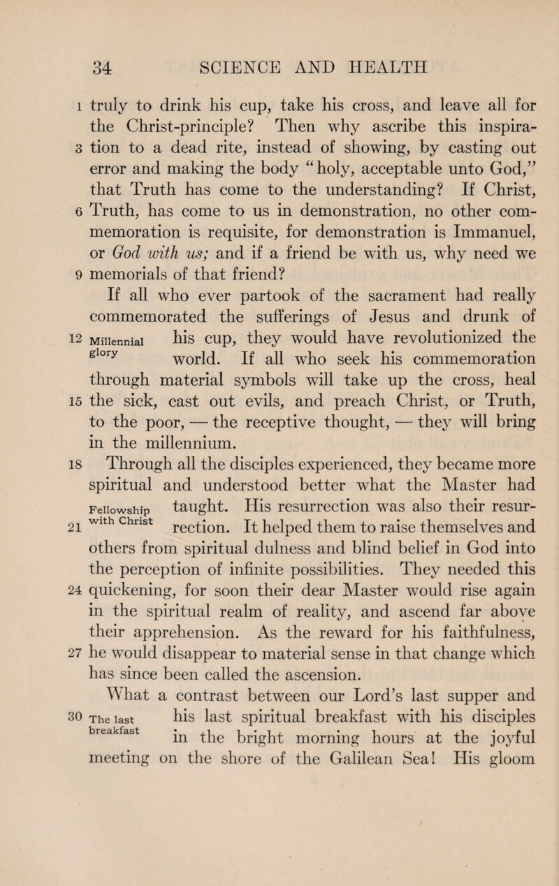 1 truly to drink his cup, take his cross, and leave all for the Christ-principle? Then why ascribe this inspira- 3 tion to a dead rite, instead of showing, by casting out error and making the body “holy, acceptable unto God,” that Truth has come to the understanding? If Christ, 6 Truth, has come to us in demonstration, no other com¬ memoration is requisite, for demonstration is Immanuel, or God with us; and if a friend be with us, why need we 9 memorials of that friend? If all who ever partook of the sacrament had really commemorated the sufferings of Jesus and drunk of 12 Millennial his cup, they would have revolutionized the glory world. If all who seek his commemoration through material symbols will take up the cross, heal 15 the sick, cast out evils, and preach Christ, or Truth, to the poor, — the receptive thought, — they will bring in the millennium. 18 Through all the disciples experienced, they became more spiritual and understood better what the Master had Fellowship taught. His resurrection was also their resur- 21 Wlth Chnst rection. It helped them to raise themselves and others from spiritual dulness and blind belief in God into the perception of infinite possibilities. They needed this 24 quickening, for soon their dear Master would rise again in the spiritual realm of reality, and ascend far above their apprehension. As the reward for his faithfulness, 27 he would disappear to material sense in that change which has since been called the ascension. What a contrast between our Lord’s last supper and so The last his last spiritual breakfast with his disciples breakfast jn ^he bright morning hours at the joyful meeting on the shore of the Galilean Sea! His gloom