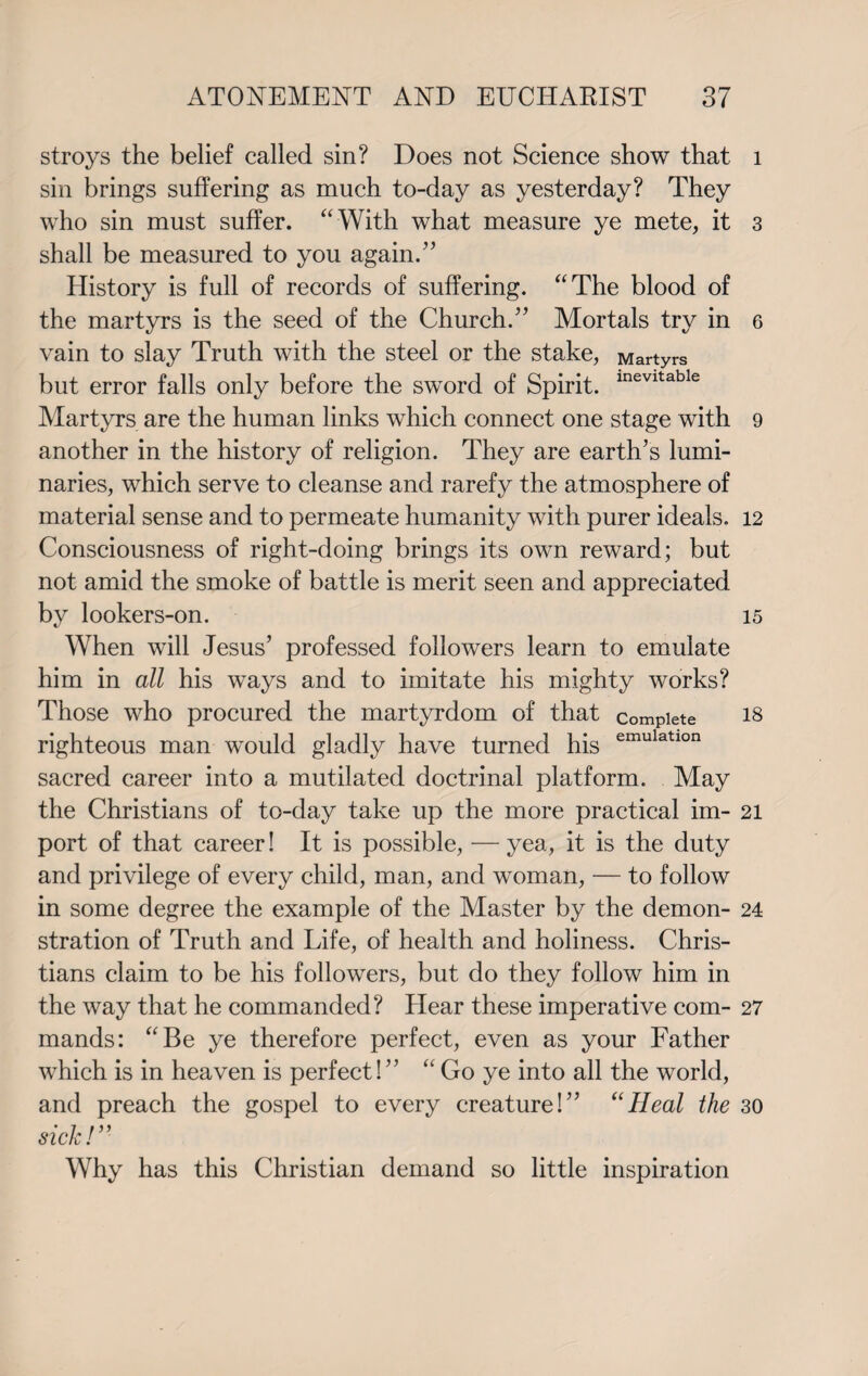 stroys the belief called sin? Does not Science show that sin brings suffering as much to-day as yesterday? They who sin must suffer. “ With what measure ye mete, it shall be measured to you again.” History is full of records of suffering. “The blood of the martyrs is the seed of the Church.” Mortals try in vain to slay Truth with the steel or the stake, Martyrs but error falls only before the sword of Spirit. inevltable Martyrs are the human links which connect one stage with another in the history of religion. They are earth’s lumi¬ naries, which serve to cleanse and rarefy the atmosphere of material sense and to permeate humanity with purer ideals. Consciousness of right-doing brings its own reward; but not amid the smoke of battle is merit seen and appreciated by lookers-on. When will Jesus’ professed followers learn to emulate him in all his ways and to imitate his mighty works? Those who procured the martyrdom of that complete righteous man would gladly have turned his emulatlon sacred career into a mutilated doctrinal platform. May the Christians of to-day take up the more practical im¬ port of that career! It is possible, — yea, it is the duty and privilege of every child, man, and woman, — to follow in some degree the example of the Master by the demon¬ stration of Truth and Life, of health and holiness. Chris¬ tians claim to be his followers, but do they follow him in the way that he commanded? Hear these imperative com¬ mands: “Be ye therefore perfect, even as your Father which is in heaven is perfect!” “ Go ye into all the world, and preach the gospel to every creature!” “Heal the sick!” Why has this Christian demand so little inspiration 1 3 6 9 12 15 18 21 24 27 30