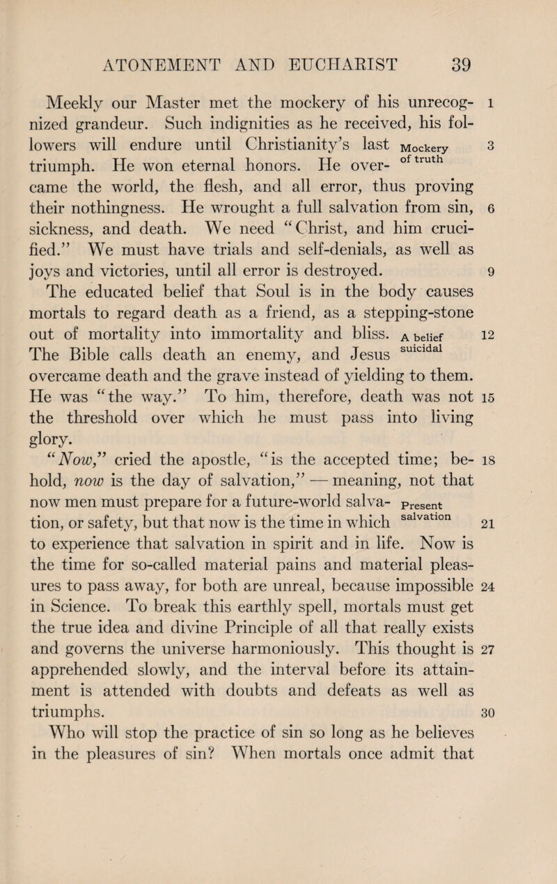 Meekly our Master met the mockery of his unrecog¬ nized grandeur. Such indignities as he received, his fol¬ lowers will endure until Christianity’s last Mockery triumph. He won eternal honors. He over- oftruth came the world, the flesh, and all error, thus proving their nothingness. He wrought a full salvation from sin, sickness, and death. We need “Christ, and him cruci¬ fied.” We must have trials and self-denials, as well as joys and victories, until all error is destroyed. The educated belief that Soul is in the body causes mortals to regard death as a friend, as a stepping-stone out of mortality into immortality and bliss. A belief The Bible calls death an enemy, and Jesus sulcldal overcame death and the grave instead of yielding to them. He was “the way.” To him, therefore, death was not the threshold over which he must pass into living glory. “Now,” cried the apostle, “is the accepted time; be¬ hold, now is the day of salvation,” — meaning, not that now men must prepare for a future-world salva- Present tion, or safety, but that now is the time in which salvatlon to experience that salvation in spirit and in life. Now is the time for so-called material pains and material pleas¬ ures to pass away, for both are unreal, because impossible in Science. To break this earthly spell, mortals must get the true idea and divine Principle of all that really exists and governs the universe harmoniously. This thought is apprehended slowly, and the interval before its attain¬ ment is attended with doubts and defeats as well as triumphs. Who will stop the practice of sin so long as he believes in the pleasures of sin? When mortals once admit that l 3 6 9 12 15 18 21 24 27 30