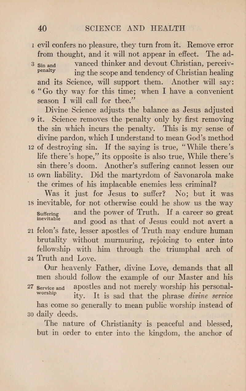 i evil confers no pleasure, they turn from it. Remove error from thought, and it will not appear in effect. The ad- 3 sin and vanced thinker and devout Christian, perceiv- penaity jng the scope and tendency of Christian healing and its Science, will support them. Another will say: 6 “Go thy way for this time; when I have a convenient season I will call for thee.7’ Divine Science adjusts the balance as Jesus adjusted 9 it. Science removes the penalty only by first removing the sin which incurs the penalty. This is my sense of divine pardon, which I understand to mean God’s method 12 of destroying sin. If the saying is true, “While there’s life there’s hope,” its opposite is also true, While there’s sin there’s doom. Another’s suffering cannot lessen our 15 own liability. Did the martyrdom of Savonarola make the crimes of his implacable enemies less criminal? Was it just for Jesus to suffer? No; but it was 18 inevitable, for not otherwise could he show us the wTay suffering and the power of Truth. If a career so great and good as that of Jesus could not avert a 21 felon’s fate, lesser apostles of Truth may endure human brutality without murmuring, rejoicing to enter into fellowship with him through the triumphal arch of 24 Truth and Love. Our heavenly Father, divine Love, demands that all men should follow the example of our Master and his 27 service and apostles and not merely worship his personal- worship ity. It is sad that the phrase divine service has come so generally to mean public worship instead of so daily deeds. The nature of Christianity is peaceful and blessed, but in order to enter into the kingdom, the anchor of