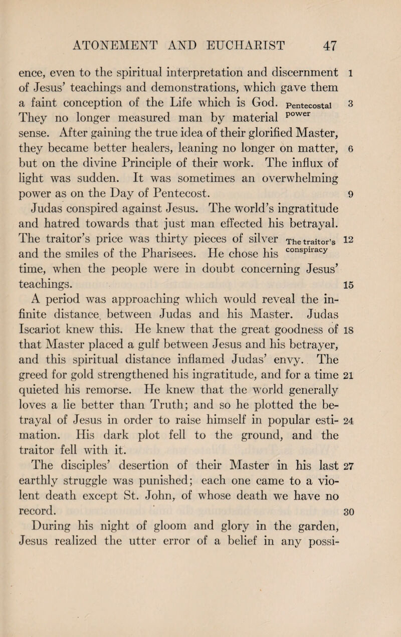 ence, even to the spiritual interpretation and discernment of Jesus’ teachings and demonstrations, which gave them a faint conception of the Life which is God. Pentecostal They no longer measured man by material power sense. After gaining the true idea of their glorified Master, they became better healers, leaning no longer on matter, but on the divine Principle of their work. The influx of light was sudden. It was sometimes an overwhelming power as on the Day of Pentecost. Judas conspired against Jesus. The world’s ingratitude and hatred towards that just man effected his betrayal. The traitor’s price was thirty pieces of silver The traitor’s and the smiles of the Pharisees. He chose his consPlracy time, when the people were in doubt concerning Jesus’ teachings. A period was approaching which would reveal the in¬ finite distance, between Judas and his Master. Judas Iscariot knew this. He knew that the great goodness of that Master placed a gulf between Jesus and his betrayer, and this spiritual distance inflamed Judas’ envy. The greed for gold strengthened his ingratitude, and for a time quieted his remorse. He knew that the world generally loves a lie better than Truth; and so he plotted the be¬ trayal of Jesus in order to raise himself in popular esti¬ mation. His dark plot fell to the ground, and the traitor fell with it. The disciples’ desertion of their Master in his last earthly struggle was punished; each one came to a vio¬ lent death except St. John, of whose death we have no record. During his night of gloom and glory in the garden, Jesus realized the utter error of a belief in any possi- l 3 6 9 12 15 18 21 24 27 30