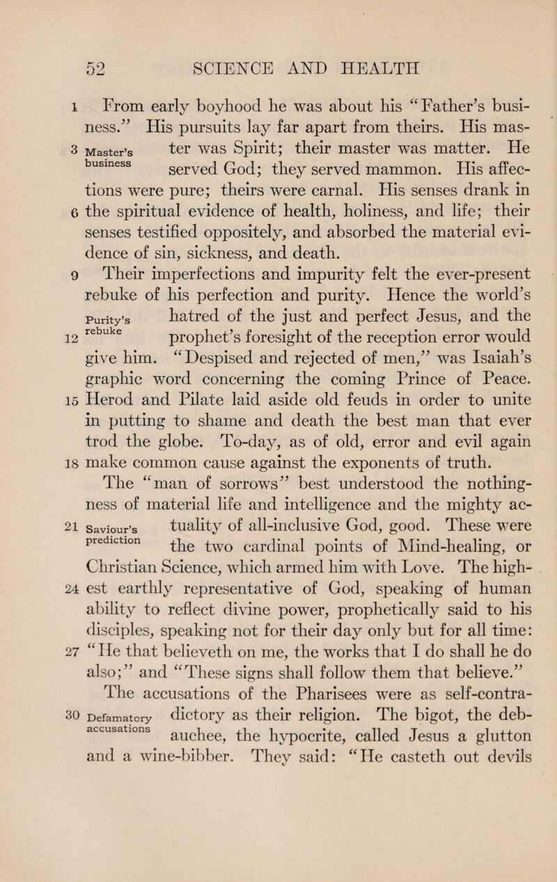 i From early boyhood he was about his “Father’s busi¬ ness.” His pursuits lay far apart from theirs. His mas- 3 Master’s ter was Spirit; their master was matter. He served God; they served mammon. His affec¬ tions were pure; theirs were carnal. His senses drank in 6 the spiritual evidence of health, holiness, and life; their senses testified oppositely, and absorbed the material evi¬ dence of sin, sickness, and death. 9 Their imperfections and impurity felt the ever-present rebuke of his perfection and purity. Hence the world’s Purity’s hatred of the just and perfect Jesus, and the 12 rebuke prophet’s foresight of the reception error would give him. “Despised and rejected of men,” was Isaiah’s graphic word concerning the coming Prince of Peace. 15 Herod and Pilate laid aside old feuds in order to unite in putting to shame and death the best man that ever trod the globe. To-day, as of old, error and evil again 18 make common cause against the exponents of truth. The “man of sorrows” best understood the nothing¬ ness of material life and intelligence and the mighty ac- 21 saviour’s tuality of all-inclusive God, good. These were prediction the two cardinal points of Mind-healing, or Christian Science, which armed him with Love. The high- 24 est earthly representative of God, speaking of human ability to reflect divine power, prophetically said to his disciples, speaking not for their day only but for all time: 27 “ He that believeth on me, the works that I do shall he do also;” and “These signs shall follow them that believe.” The accusations of the Pharisees were as self-contra- 30 Defamatory dictory as their religion. The bigot, the deb- accusations aucpeej the hypocrite, called Jesus a glutton and a wine-bibber. They said: “He casteth out devils