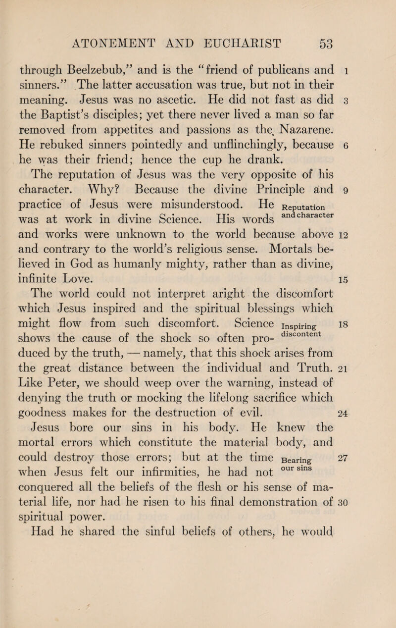 through Beelzebub/’ and is the “friend of publicans and sinners/’ The latter accusation was true, but not in their meaning. Jesus was no ascetic. He did not fast as did the Baptist’s disciples; yet there never lived a man so far removed from appetites and passions as the, Nazarene. He rebuked sinners pointedly and unflinchingly, because he was their friend; hence the cup he drank. The reputation of Jesus was the very opposite of his character. Why? Because the divine Principle and practice of Jesus were misunderstood. He Reputation was at work in divine Science. His words andcharacter and works were unknown to the world because above and contrary to the world’s religious sense. Mortals be¬ lieved in God as humanly mighty, rather than as divine, infinite Love. The world could not interpret aright the discomfort which Jesus inspired and the spiritual blessings which might flow from such discomfort. Science inspiring shows the cause of the shock so often pro- dlscontent duced by the truth, — namely, that this shock arises from the great distance between the individual and Truth. Like Peter, we should weep over the warning, instead of denying the truth or mocking the lifelong sacrifice which goodness makes for the destruction of evil. Jesus bore our sins in his body. He knew the mortal errors which constitute the material body, and could destroy those errors; but at the time Bearing when Jesus felt our infirmities, he had not oursins conquered all the beliefs of the flesh or his sense of ma¬ terial life, nor had he risen to his final demonstration of spiritual power. Had he shared the sinful beliefs of others, he would l 3 6 9 12 15 18 21 24 27 30