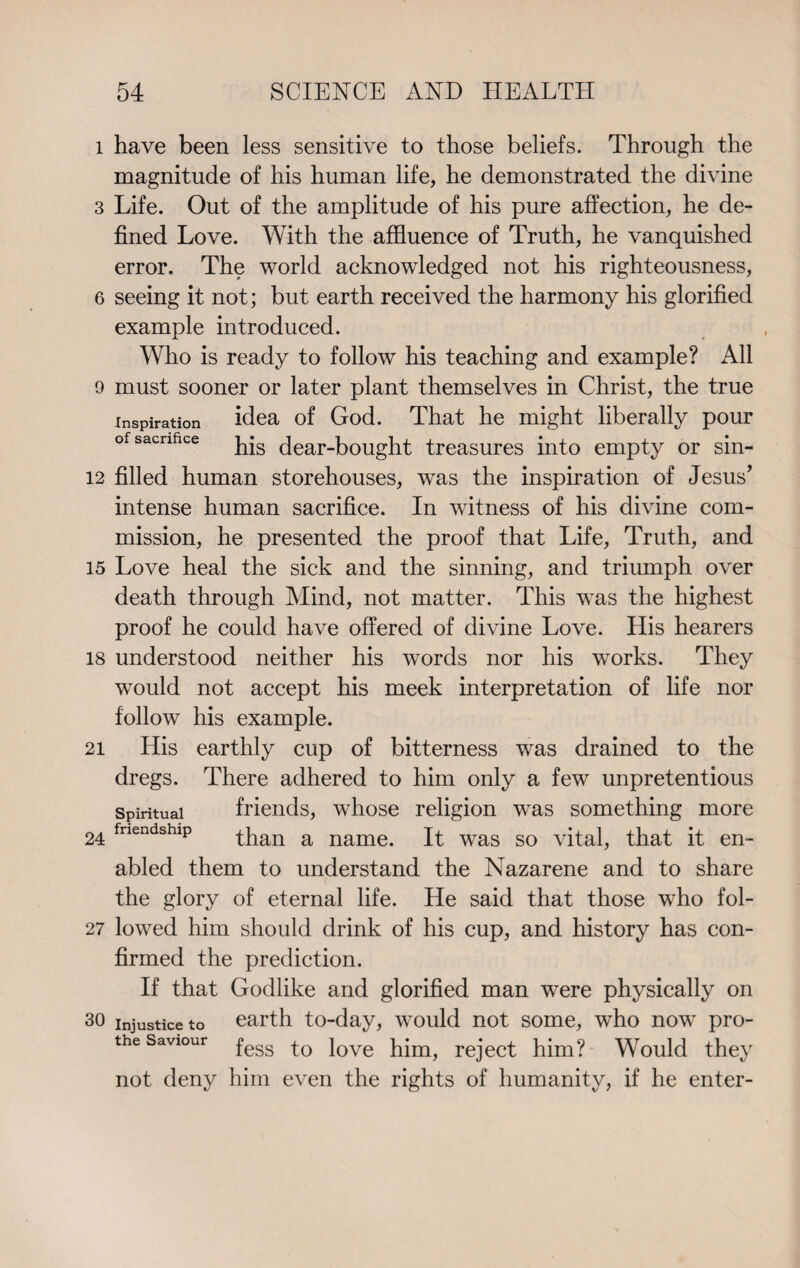 l have been less sensitive to those beliefs. Through the magnitude of his human life, he demonstrated the divine 3 Life. Out of the amplitude of his pure affection, he de¬ fined Love. With the affluence of Truth, he vanquished error. The world acknowledged not his righteousness, 6 seeing it not; but earth received the harmony his glorified example introduced. Who is ready to follow his teaching and example? All 9 must sooner or later plant themselves in Christ, the true inspiration idea of God. That he might liberally pour his dear-bought treasures into empty or sin- 12 filled human storehouses, was the inspiration of Jesus’ intense human sacrifice. In witness of his divine com¬ mission, he presented the proof that Life, Truth, and 15 Love heal the sick and the sinning, and triumph over death through Mind, not matter. This was the highest proof he could have offered of divine Love. His hearers 18 understood neither his words nor his works. They would not accept his meek interpretation of life nor follow his example. 21 His earthly cup of bitterness was drained to the dregs. There adhered to him only a few unpretentious spiritual friends, whose religion was something more 24 fnendshlP than a name. It was so vital, that it en¬ abled them to understand the Nazarene and to share the glory of eternal life. He said that those who fol- 27 lowed him should drink of his cup, and history has con¬ firmed the prediction. If that Godlike and glorified man were physically on 30 injustice to earth to-day, would not some, who now pro- the saviour fess jove rejec-t p^m? Would they not deny him even the rights of humanity, if he enter-