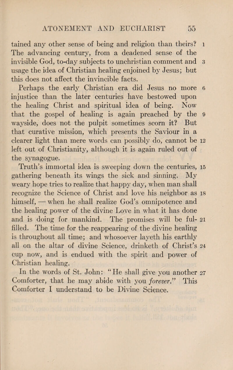 tained any other sense of being and religion than theirs? The advancing century, from a deadened sense of the invisible God, to-day subjects to unchristian comment and usage the idea of Christian healing enjoined by Jesus; but this does not affect the invincible facts. Perhaps the early Christian era did Jesus no more injustice than the later centuries have bestowed upon the healing Christ and spiritual idea of being. Now that the gospel of healing is again preached by the wayside, does not the pulpit sometimes scorn it? But that curative mission, which presents the Saviour in a clearer light than mere words can possibly do, cannot be left out of Christianity, although it is again ruled out of the synagogue. Truth’s immortal idea is sweeping down the centuries, gathering beneath its wings the sick and sinning. My weary hope tries to realize that happy day, when man shall recognize the Science of Christ and love his neighbor as himself, — when he shall realize God’s omnipotence and the healing power of the divine Love in what it has done and is doing for mankind. The promises will be ful¬ filled. The time for the reappearing of the divine healing is throughout all time; and whosoever layeth his earthly all on the altar of divine Science, drinketh of Christ’s cup now, and is endued with the spirit and power of Christian healing. In the words of St. John: “He shall give you another Comforter, that he may abide with you forever ” This Comforter I understand to be Divine Science. 1 3 6 9 12 15 18 21 24 27