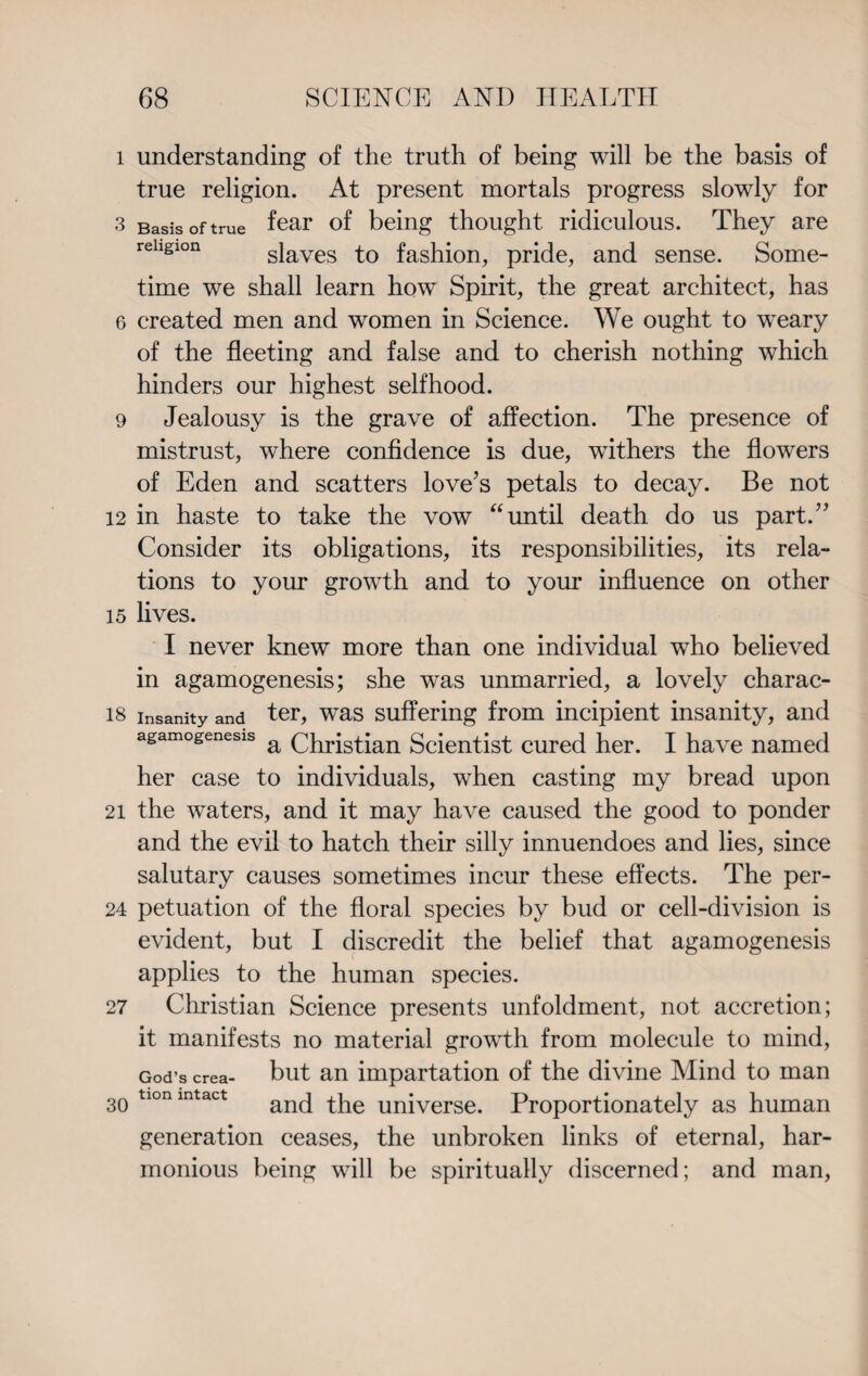 1 understanding of the truth of being will be the basis of true religion. At present mortals progress slowly for 3 Basis of true fear of being thought ridiculous. They are religion slaves to fashion, pride, and sense. Some¬ time we shall learn how Spirit, the great architect, has 6 created men and women in Science. We ought to weary of the fleeting and false and to cherish nothing which hinders our highest selfhood. 9 Jealousy is the grave of affection. The presence of mistrust, where confidence is due, withers the flowers of Eden and scatters love’s petals to decay. Be not 12 in haste to take the vow “until death do us part.” Consider its obligations, its responsibilities, its rela¬ tions to your growth and to your influence on other 15 lives. I never knew more than one individual who believed in agamogenesis; she was unmarried, a lovely charac- 18 insanity and ter, was suffering from incipient insanity, and agamogenesis a Christian Scientist cured her. I have named her case to individuals, when casting my bread upon 21 the waters, and it may have caused the good to ponder and the evil to hatch their silly innuendoes and lies, since salutary causes sometimes incur these effects. The per- 24 petuation of the floral species by bud or cell-division is evident, but I discredit the belief that agamogenesis applies to the human species. 27 Christian Science presents unfoldment, not accretion; it manifests no material growth from molecule to mind, God’s crea- but an impartation of the divine Mind to man 30 tlonintact and the universe. Proportionately as human generation ceases, the unbroken links of eternal, har¬ monious being will be spiritually discerned; and man,
