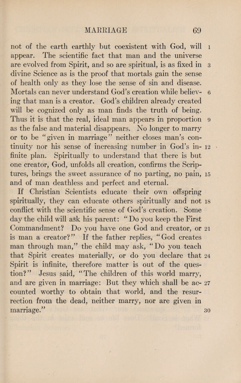 not of the earth earthly but coexistent with God, will 1 appear. The scientific fact that man and the universe are evolved from Spirit, and so are spiritual, is as fixed in 3 divine Science as is the proof that mortals gain the sense of health only as they lose the sense of sin and disease. Mortals can never understand God’s creation while believ- 6 ing that man is a creator. God’s children already created will be cognized only as man finds the truth of being. Thus it is that the real, ideal man appears in proportion 9 as the false and material disappears. No longer to marry or to be “given in marriage” neither closes man’s con¬ tinuity nor his sense of increasing number in God’s in- 12 » finite plan. Spiritually to understand that there is but one creator, God, unfolds all creation, confirms the Scrip¬ tures, brings the sweet assurance of no parting, no pain, 15 and of man deathless and perfect and eternal. If Christian Scientists educate their own offspring spiritually, they can educate others spiritually and not 18 conflict with the scientific sense of God’s creation. Some day the child will ask his parent: “Do you keep the First Commandment? Do you have one God and creator, or 21 is man a creator?” If the father replies, “God creates man through man,” the child may ask, “Do you teach that Spirit creates materially, or do you declare that 24 Spirit is infinite, therefore matter is out of the ques¬ tion?” Jesus said, “The children of this world marry, and are given in marriage: But they which shall be ac- 27 counted worthy to obtain that world, and the resur¬ rection from the dead, neither marry, nor are given in marriage.” 30