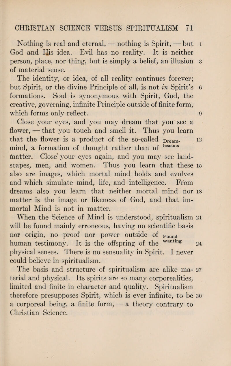 Nothing is real and eternal, — nothing is Spirit, — but God and His idea. Evil has no reality. It is neither person, place, nor thing, but is simply a belief, an illusion of material sense. The identity, or idea, of all reality continues forever; but Spirit, or the divine Principle of all, is not in Spirit’s formations. Soul is synonymous with Spirit, God, the creative, governing, infinite Principle outside of finite form, which forms only reflect. Close your eyes, and you may dream that you see a flower, — that you touch and smell it. Thus you learn that the flower is a product of the so-called Dream- mind, a formation of thought rather than of lessons tnatter. Close* your eyes again, and you may see land¬ scapes, men, and women. Thus you learn that these also are images, which mortal mind holds and evolves and which simulate mind, life, and intelligence. From dreams also you learn that neither mortal mind nor matter is the image or likeness of God, and that im¬ mortal Mind is not in matter. When the Science of Mind is understood, spiritualism will be found mainly erroneous, having no scientific basis nor origin, no proof nor power outside of Found human testimony. It is the offspring of the wantmg physical senses. There is no sensuality in Spirit. I never could believe in spiritualism. The basis and structure of spiritualism are alike ma¬ terial and physical. Its spirits are so many corporealities, limited and finite in character and quality. Spiritualism therefore presupposes Spirit, which is ever infinite, to be a corporeal being, a finite form, — a theory contrary to Christian Science. l 3 6 9 12 15 18 21 24 27 30