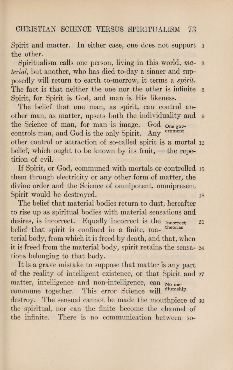 Spirit and matter. In either case, one does not support the other. Spiritualism calls one person, living in this world, ma¬ terial, but another, who has died to-day a sinner and sup¬ posedly will return to earth to-morrow, it terms a spirit. The fact is that neither the one nor the other is infinite Spirit, for Spirit is God, and man is His likeness. The belief that one man, as spirit, can control an¬ other man, as matter, upsets both the individuality and the Science of man, for man is image. God onegov- controls man, and God is the only Spirit. Any ernment other control or attraction of so-called spirit is a mortal belief, which ought to be known by its fruit, — the repe¬ tition of evil. If Spirit, or God, communed with mortals or controlled them through electricity or any other form of matter, the divine order and the Science of omnipotent, omnipresent Spirit would be destroyed. The belief that material bodies return to dust, hereafter to rise up as spiritual bodies with material sensations and desires, is incorrect. Equally incorrect is the incorrect belief that spirit is confined in a finite, ma- theones terial body, from which it is freed by death, and that, when it is freed from the material body, spirit retains the sensa¬ tions belonging to that body. It is a grave mistake to suppose that matter is any part of the reality of intelligent existence, or that Spirit and matter, intelligence and non-intelligence, can No me_ commune together. This error Science will dlumshlp destroy. The sensual cannot be made the mouthpiece of the spiritual, nor can the finite become the channel of the infinite. There is no communication between so- 1 3 6 9 12 15 18 21 24 27 30